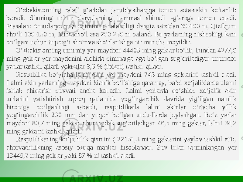 O‘zbekistonning relefi g‘arbdan janubiy-sharqqa tomon asta-sekin ko‘tarilib boradi. Shuning uchun daryolarning hammasi shimoli -g‘arbga tomon oqadi. Masalan: Amudaryo quyi oqimining balandligi dengiz satxidan 60-100 m, Qizilqum cho‘li 100-150 m, Mirzacho‘l esa 200-250 m baland. Bu yerlarning nishabltigi kam bo‘lgani uchun tuprog‘i sho‘r va sho‘rlanishga bir muncha moyildir. O‘zbekistonning umumiy yer maydoni 44405 ming gektar bo‘lib, bundan 4277,6 ming gektar yer maydonini alohida qimmatga ega bo‘lgan sug‘oriladigan unumdor yerlar tashkil qiladi yoki ular 9,6 % (foizni) tashkil qiladi. Respublika bo‘yicha lalmi ekin yer maydoni 743 ming gektarini tashkil etadi. Lalmi ekin yerlarning maydoni kichik bo‘lishiga qaramay, ba’zi xo‘jaliklarda ularni ishlab chiqarish quvvati ancha kattadir. Lalmi yerlarda qo‘shloq xo‘jalik ekin turlarini yetishtirish tuproq qatlamida yog‘ingarchik davrida yig‘ilgan namlik hisobiga bo‘lganlingi sababli, respublikada lalmi ekinlar o‘rtacha yillik yog‘ingarchilik 200 mm dan yuqori bo‘lgan xududlarda joylashgan. Bo‘z yerlar maydoni 80,7 ming gektar, shuningdek sug‘oriladigan 46,5 ming gektar, lalmi 34,2 ming gektarni tashkil qiladi. Respublikaning ko‘pchilik qismini ( 22151,3 ming gektarini yaylov tashkil etib, chorvachilikning asosiy ozuqa manbai hisoblanadi. Suv bilan ta’minlangan yer 19449,2 ming gektar yoki 87 % ni tashkil etadi. 