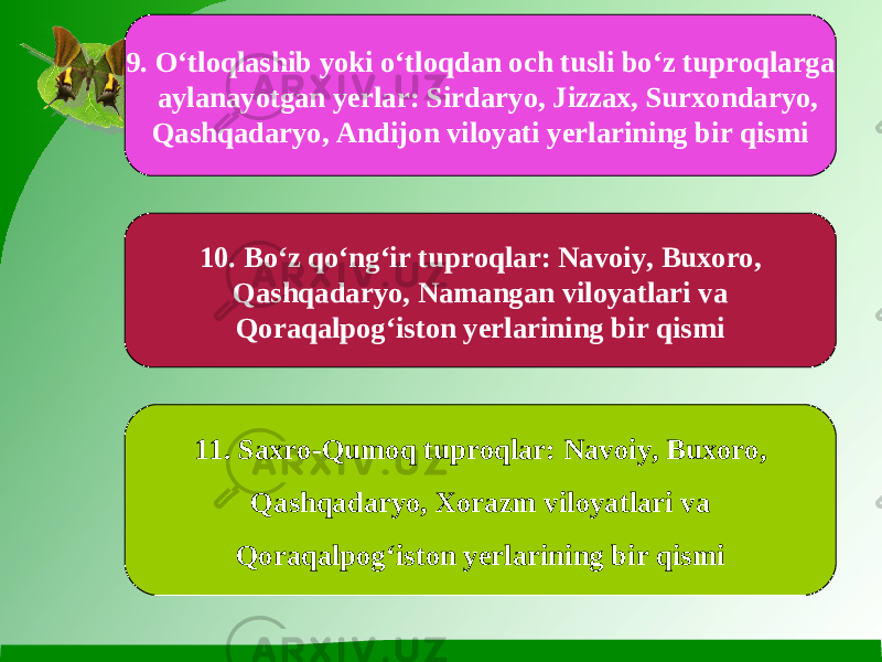 9. O‘tloqlashib yoki o‘tloqdan och tusli bo‘z tuproqlarga aylanayotgan yerlar: Sirdaryo, Jizzax, Surxondaryo, Qashqadaryo, Andijon viloyati yerlarining bir qismi 10. Bo‘z qo‘ng‘ir tuproqlar: Navoiy, Buxoro, Qashqadaryo, Namangan viloyatlari va Qoraqalpog‘iston yerlarining bir qismi 11. Saxro-Qumoq tuproqlar: Navoiy, Buxoro, Qashqadaryo, Xorazm viloyatlari va Qoraqalpog‘iston yerlarining bir qismi 