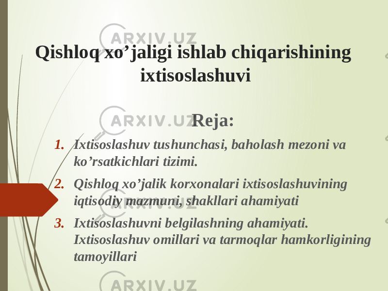 Qishloq xo’jaligi ishlab chiqarishining ixtisoslashuvi Reja: 1. Ixtisoslashuv tushunchasi, baholash mezoni va ko’rsatkichlari tizimi. 2. Qishloq xo’jalik korxonalari ixtisoslashuvining iqtisodiy mazmuni, shakllari ahamiyati 3. Ixtisoslashuvni belgilashning ahamiyati. Ixtisoslashuv omillari va tarmoqlar hamkorligining tamoyillari 