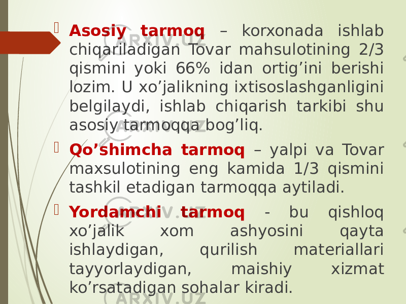  Asosiy tarmoq – korxonada ishlab chiqariladigan Tovar mahsulotining 2/3 qismini yoki 66% idan ortig’ini berishi lozim. U xo’jalikning ixtisoslashganligini belgilaydi, ishlab chiqarish tarkibi shu asosiy tarmoqqa bog’liq.  Qo’shimcha tarmoq – yalpi va Tovar maxsulotining eng kamida 1/3 qismini tashkil etadigan tarmoqqa aytiladi.  Yordamchi tarmoq - bu qishloq xo’jalik xom ashyosini qayta ishlaydigan, qurilish materiallari tayyorlaydigan, maishiy xizmat ko’rsatadigan sohalar kiradi. 