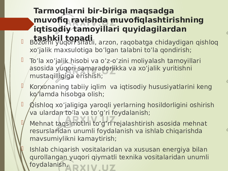 Tarmoqlarni bir-biriga maqsadga muvofiq ravishda muvofiqlashtirishning iqtisodiy tamoyillari quyidagilardan tashkil topadi  Bozorni yuqori sifatli, arzon, raqobatga chidaydigan qishloq xo’jalik maxsulotiga bo’lgan talabni to’la qondirish;  To’la xo’jalik hisobi va o’z-o’zini moliyalash tamoyillari asosida yuqori samaradorlikka va xo’jalik yuritishni mustaqilligiga erishish;  Korxonaning tabiiy iqlim va iqtisodiy hususiyatlarini keng ko’lamda hisobga olish;  Qishloq xo’jaligiga yaroqli yerlarning hosildorligini oshirish va ulardan to’la va to’g’ri foydalanish;  Mehnat taqsimotini to’g’ri rejalashtirish asosida mehnat resurslaridan unumli foydalanish va ishlab chiqarishda mavsumiylikni kamaytirish;  Ishlab chiqarish vositalaridan va xususan energiya bilan qurollangan yuqori qiymatli texnika vositalaridan unumli foydalanish. 