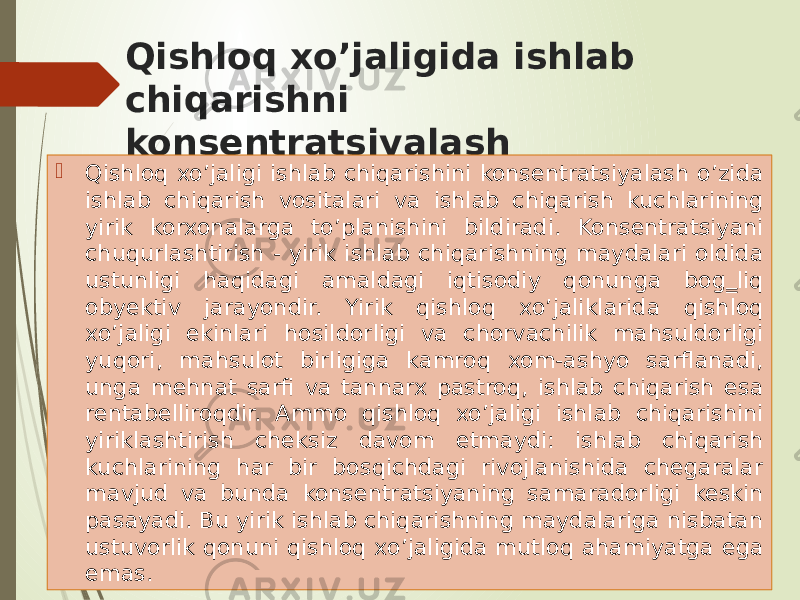 Qishloq xo’jaligida ishlab chiqarishni konsentratsiyalash  Qishloq xo’jaligi ishlab chiqarishini konsentratsiyalash o’zida ishlab chiqarish vositalari va ishlab chiqarish kuchlarining yirik korxonalarga to’planishini bildiradi. Konsentratsiyani chuqurlashtirish - yirik ishlab chiqarishning maydalari oldida ustunligi haqidagi amaldagi iqtisodiy qonunga bog‗liq obyektiv jarayondir. Yirik qishloq xo’jaliklarida qishloq xo’jaligi ekinlari hosildorligi va chorvachilik mahsuldorligi yuqori, mahsulot birligiga kamroq xom-ashyo sarflanadi, unga mehnat sarfi va tannarx pastroq, ishlab chiqarish esa rentabelliroqdir. Ammo qishloq xo’jaligi ishlab chiqarishini yiriklashtirish cheksiz davom etmaydi: ishlab chiqarish kuchlarining har bir bosqichdagi rivojlanishida chegaralar mavjud va bunda konsentratsiyaning samaradorligi keskin pasayadi. Bu yirik ishlab chiqarishning maydalariga nisbatan ustuvorlik qonuni qishloq xo’jaligida mutloq ahamiyatga ega emas. 