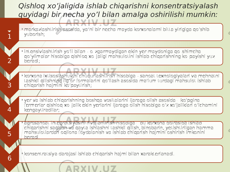 Qishloq xo’jaligida ishlab chiqarishni konsentratsiyalash quyidagi bir necha yo’l bilan amalga oshirilishi mumkin: 1 • markazlashtirish asosida, ya‘ni bir necha mayda korxonalarni bitta yirigiga qo’shib yuborish; 2 • intensivlashtirish yo’li bilan - o‗zgarmaydigan ekin yer maydoniga qo‗shimcha qo’yilmalar hisobiga qishloq xo‗jaligi mahsulotini ishlab chiqarishning ko‗payishi yuz beradi; 3 • korxona ixtisoslashuvini chuqurlashtirish hisobiga - sanoat texnologiyalari va mehnatni tashkil qilishning ilg’or formalarini qo’llash asosida ma‘lum turdagi mahsulot ishlab chiqarish hajmini ko’paytirish; 4 • yer va ishlab chiqarishning boshqa vositalarini ijaraga olish asosida – ko’pgina fermerlar qishloq xo‗jalik ekin yerlarini ijaraga olish hisobiga o’z xo’jaliklari o’lchamini kengaytiradilar; 5 • agrosanoat integratsiyasini rivojlantirish hisobiga – bu korxona doirasida ishlab chiqarishni saqlash va qayta ishlashni tashkil qilish, binobarin, yetishtirilgan hamma mahsulotlardan oqilona foydalanish va ishlab chiqarish hajmini oshirish imkonini beradi. 6 • konsentratsiya darajasi ishlab chiqarish hajmi bilan xarakterlanadi. 