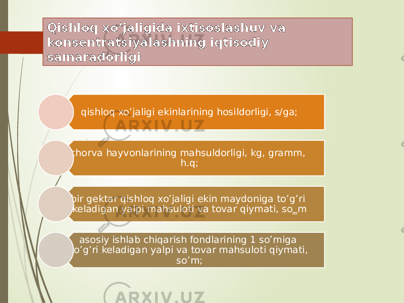 Qishloq xo’jaligida ixtisoslashuv va konsentratsiyalashning iqtisodiy samaradorligi qishloq xo’jaligi ekinlarining hosildorligi, s/ga; chorva hayvonlarining mahsuldorligi, kg, gramm, h.q; bir gektar qishloq xo’jaligi ekin maydoniga to’g’ri keladigan yalpi mahsuloti va tovar qiymati, so‗m asosiy ishlab chiqarish fondlarining 1 so’miga to’g’ri keladigan yalpi va tovar mahsuloti qiymati, so’m; 