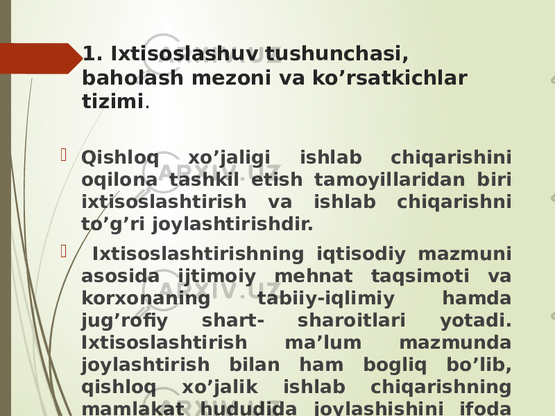 1. Ixtisoslashuv tushunchasi, baholash mezoni va ko’rsatkichlar tizimi .  Qishloq xo’jaligi ishlab chiqarishini oqilona tashkil etish tamoyillaridan biri ixtisoslashtirish va ishlab chiqarishni to’g’ri joylashtirishdir.  Ixtisoslashtirishning iqtisodiy mazmuni asosida ijtimoiy mehnat taqsimoti va korxonaning tabiiy-iqlimiy hamda jug’rofiy shart- sharoitlari yotadi. Ixtisoslashtirish ma’lum mazmunda joylashtirish bilan ham bogliq bo’lib, qishloq xo’jalik ishlab chiqarishning mamlakat hududida joylashishini ifoda qiladi. 