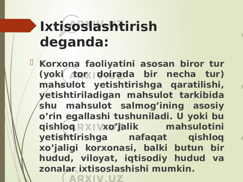 Ixtisoslashtirish deganda:  Korxona faoliyatini asosan biror tur (yoki tor doirada bir necha tur) mahsulot yetishtirishga qaratilishi, yetishtiriladigan mahsulot tarkibida shu mahsulot salmog’ining asosiy o’rin egallashi tushuniladi. U yoki bu qishloq xo’jalik mahsulotini yetishtirishga nafaqat qishloq xo’jaligi korxonasi, balki butun bir hudud, viloyat, iqtisodiy hudud va zonalar ixtisoslashishi mumkin. 