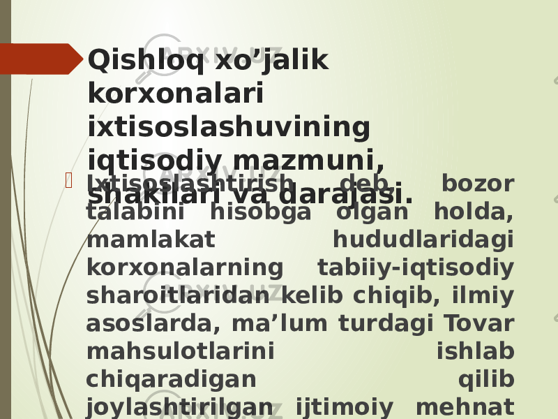 Qishloq xo’jalik korxonalari ixtisoslashuvining iqtisodiy mazmuni, shakllari va darajasi. Ixtisoslashtirish deb, bozor talabini hisobga olgan holda, mamlakat hududlaridagi korxonalarning tabiiy-iqtisodiy sharoitlaridan kelib chiqib, ilmiy asoslarda, ma’lum turdagi Tovar mahsulotlarini ishlab chiqaradigan qilib joylashtirilgan ijtimoiy mehnat taqsimotiga aytiladi. 