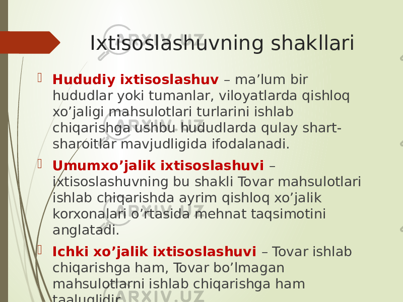 Ixtisoslashuvning shakllari  Hududiy ixtisoslashuv – ma’lum bir hududlar yoki tumanlar, viloyatlarda qishloq xo’jaligi mahsulotlari turlarini ishlab chiqarishga ushbu hududlarda qulay shart- sharoitlar mavjudligida ifodalanadi.  Umumxo’jalik ixtisoslashuvi – ixtisoslashuvning bu shakli Tovar mahsulotlari ishlab chiqarishda ayrim qishloq xo’jalik korxonalari o’rtasida mehnat taqsimotini anglatadi.  Ichki xo’jalik ixtisoslashuvi – Tovar ishlab chiqarishga ham, Tovar bo’lmagan mahsulotlarni ishlab chiqarishga ham taaluqlidir. 