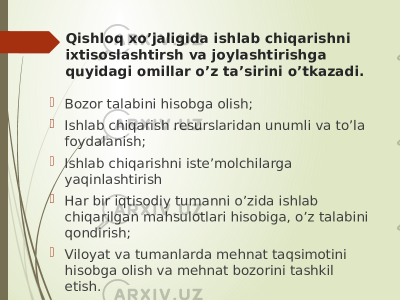 Qishloq xo’jaligida ishlab chiqarishni ixtisoslashtirsh va joylashtirishga quyidagi omillar o’z ta’sirini o’tkazadi.  Bozor talabini hisobga olish;  Ishlab chiqarish resurslaridan unumli va to’la foydalanish;  Ishlab chiqarishni iste’molchilarga yaqinlashtirish  Har bir iqtisodiy tumanni o’zida ishlab chiqarilgan mahsulotlari hisobiga, o’z talabini qondirish;  Viloyat va tumanlarda mehnat taqsimotini hisobga olish va mehnat bozorini tashkil etish. 