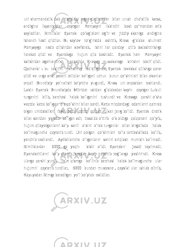 uni sharmandalik deb hisoblab, agar gladiatorlar bilan urush cho`zilib ketsa, endigina Ispaniyadan qaytgan Pompeyni ikkinchi bosh qo`mondon etib sayladilar. Rimliklar Spartak qo`zg`oloni og`ir va jiddiy ekaniga endigina ishonch hosil qildilar. Bu saylov to`g`risida eshitib, Krass g`alaba shuhrati Pompeyga nasib qilishidan xavfsirab, ishni har qanday qilib tezlashtirishga harakat qildi va Spartakga hujum qila boshladi. Spartak ham Pompeyni kelishidan ogohlantirish maqsadida Krassga muzokaraga kirishni taklif qildi. Qachonki u bu taklifni mensimay rad qilganda, Spartak tavakkal qilishga qaror qildi va unga endi yetarli otliqlar bo`lgani uchun butun qo`shinlari bilan okonlar orqali Brundiziy yo`nalishi bo`yicha yugurdi, Krass uni orqasidan tashlandi. Lekin Spartak Brundiziyda Mitridat ustidan g`alabadan keyin qaytgan Lukull turganini bilib, barchasi halok bo`lganini tushundi va Krassga qarshi o`sha vaqtda katta bo`lgan o`z qo`shini bilan bordi. Katta miqdordagi odamlarni qamrab olgan umidsizlikni favqulodda qattiq oqibati ulkan jang bo`ldi. Spartak drotik bilan sonidan yarador bo`lgan edi; tizzalab o`tirib o`z oldiga qalqononi qo`yib, hujum qilayotganlarni ko`p sonli o`zini o`rab turganlar bilan birgalikda halok bo`lmaguncha qaytarib turdi. Uni qolgan qo`shinlari to`la tartibsizlikda bo`lib, yanchib tashlandi. Aytishlaricha o`lganlarni sonini aniqlash mumkin bo`lmadi. Rimliklardan 1000 ga yaqin kishi o`ldi. Spartakni jasadi topilmadi. Spartakchilarni ko`p qismi jangdan keyin qochib tog`larga yashirindi. Krass ularga qarshi yurdi. To`rt qismga bo`linib barchasi halok bo`lmaguncha ular hujumni qaytarib turdilar, 6000 bundan mustasno , qaysiki ular ushlab olinib, Kapuyadan Rimga boradigan yo`l bo`ylab osildilar. 