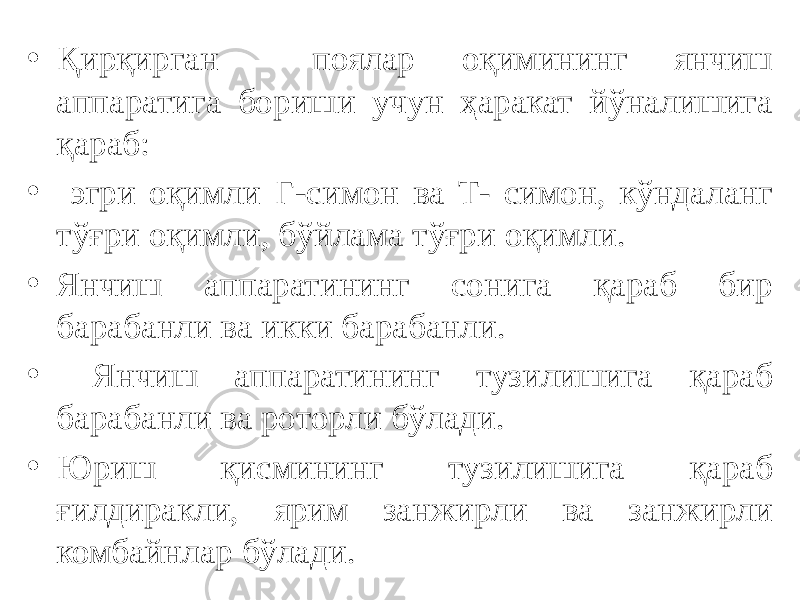 • Қирқирган поялар оқимининг янчиш аппаратига бориши учун ҳаракат йўналишига қараб: • эгри оқимли Г-симон ва Т- симон, кўндаланг тўғри оқимли, бўйлама тўғри оқимли. • Янчиш аппаратининг сонига қараб бир барабанли ва икки барабанли. • Янчиш аппаратининг тузилишига қараб барабанли ва роторли бўлади. • Юриш қисмининг тузилишига қараб ғилдиракли, ярим занжирли ва занжирли комбайнлар бўлади. 