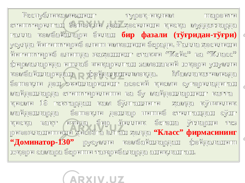 Республикамизнинг туроқ-иқлим шароити етиштирилган бошоқли дон ҳосилини қисқа муддатларда ғалла комбайнлари билан бир фазали (тўғридан-тўғри) усулда йиғиштириб олиш имконини беради. Ғалла ҳосилини йиғиштириб олишда жаҳоннинг етакчи “Кейс” ва “Класс” фирмаларида ишлаб чиқарилган замонавий юқори унумли комбайнларидан фойдаланилмоқда. Мамлакатимизда бошоқли дон экинларининг асосий қисми суғориладиган майдонларда етиштирилиши ва бу майдонларнинг катта қисми 10 гектардан кам бўлганлиги ҳамда кўпчилик майдонларда бошоқли донлар пишиб етилгандан сўнг қисқа вақт ичида бир йиллик бегона ўтларни тез ривожланишини ҳисобга олган ҳолда “Класс” фирмасининг “Доминатор-130” русумли комбайнлардан фойдаланиш юқори самара бериши тажрибаларда аниқланган. 