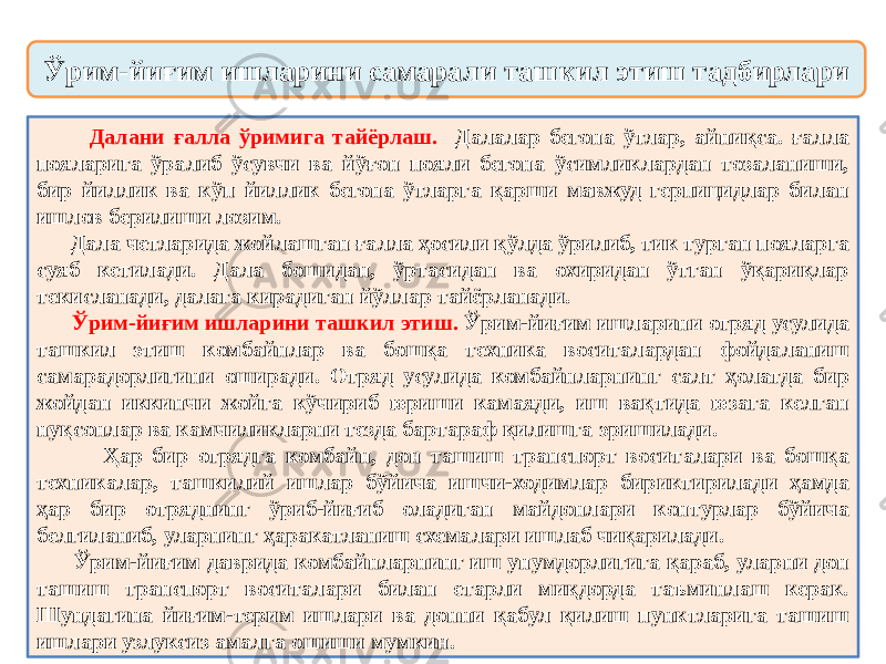  Далани ғалла ўримига тайёрлаш. Далалар бегона ўтлар, айниқса. ғалла пояларига ўралиб ўсувчи ва йўғон пояли бегона ўсимликлардан тозаланиши, бир йиллик ва кўп йиллик бегона ўтларга қарши мавжуд герпицидлар билан ишлов берилиши лозим. Дала четларида жойлашган ғалла ҳосили қўлда ўрилиб, тик турган пояларга суяб кетилади. Дала бошидан, ўртасидан ва охиридан ўтган ўқариқлар текисланади, далага кирадиган йўллар тайёрланади. Ўрим-йиғим ишларини ташкил этиш. Ўрим-йиғим ишларини отряд усулида ташкил этиш комбайнлар ва бошқа техника воситалардан фойдаланиш самарадорлигини оширади. Отряд усулида комбайнларнинг салт ҳолатда бир жойдан иккинчи жойга кўчириб юриши камаяди, иш вақтида юзага келган нуқсонлар ва камчиликларни тезда бартараф қилишга эришилади. Ҳар бир отрядга комбайн, дон ташиш транспорт воситалари ва бошқа техникалар, ташкилий ишлар бўйича ишчи-ходимлар бириктирилади ҳамда ҳар бир отряднинг ўриб-йиғиб оладиган майдонлари контурлар бўйича белгиланиб, уларнинг ҳаракатланиш схемалари ишлаб чиқарилади. Ўрим-йиғим даврида комбайнларнинг иш унумдорлигига қараб, уларни дон ташиш транспорт воситалари билан етарли миқдорда таъминлаш керак. Шундагина йиғим-терим ишлари ва донни қабул қилиш пунктларига ташиш ишлари узлуксиз амалга ошиши мумкин. Ўрим-йиғим ишларини самарали ташкил этиш тадбирлари 