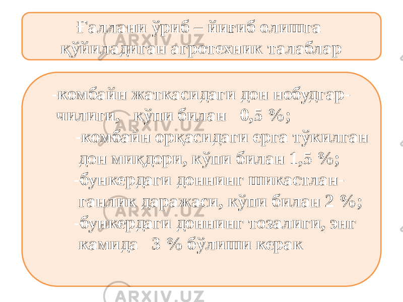 Ғаллани ўриб – йиғиб олишга қўйиладиган агротехник талаблар -комбайн жаткасидаги дон нобудгар- чилиги, кўпи билан 0,5 %; -комбайн орқасидаги ерга тўкилган дон миқдори, кўпи билан 1,5 %; -бункердаги доннинг шикастлан- ганлик даражаси, кўпи билан 2 %; -бункердаги доннинг тозалиги, энг камида 3 % бўлиши керак 