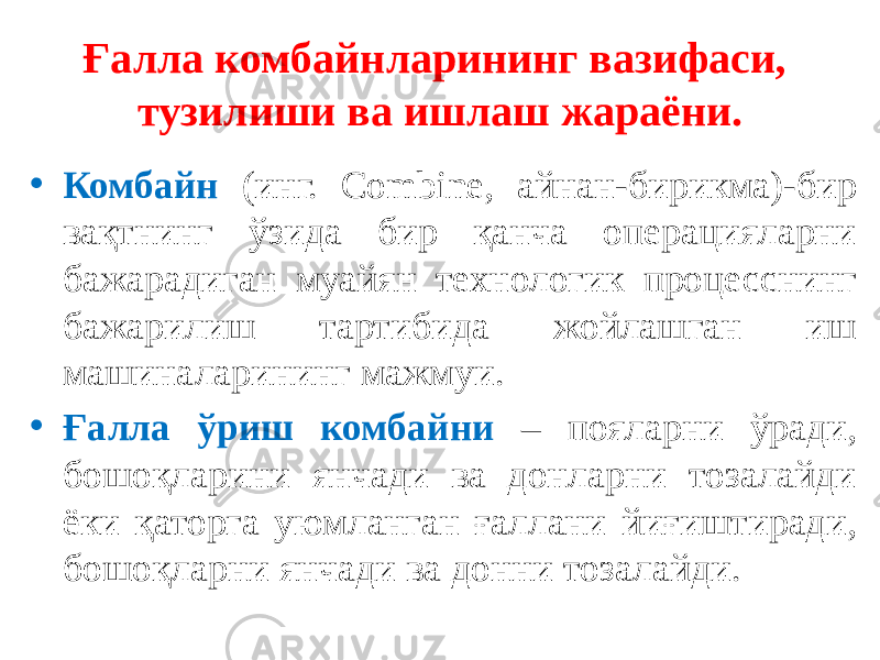 Ғалла комбайнларининг вазифаси, тузилиши ва ишлаш жараёни. • Комбайн (инг. Combine, айнан-бирикма)-бир вақтнинг ўзида бир қанча операцияларни бажарадиган муайян технологик процесснинг бажарилиш тартибида жойлашган иш машиналарининг мажмуи. • Ғалла ўриш комбайни – пояларни ўради, бошоқларини янчади ва донларни тозалайди ёки қаторга уюмланган ғаллани йиғиштиради, бошоқларни янчади ва донни тозалайди. 