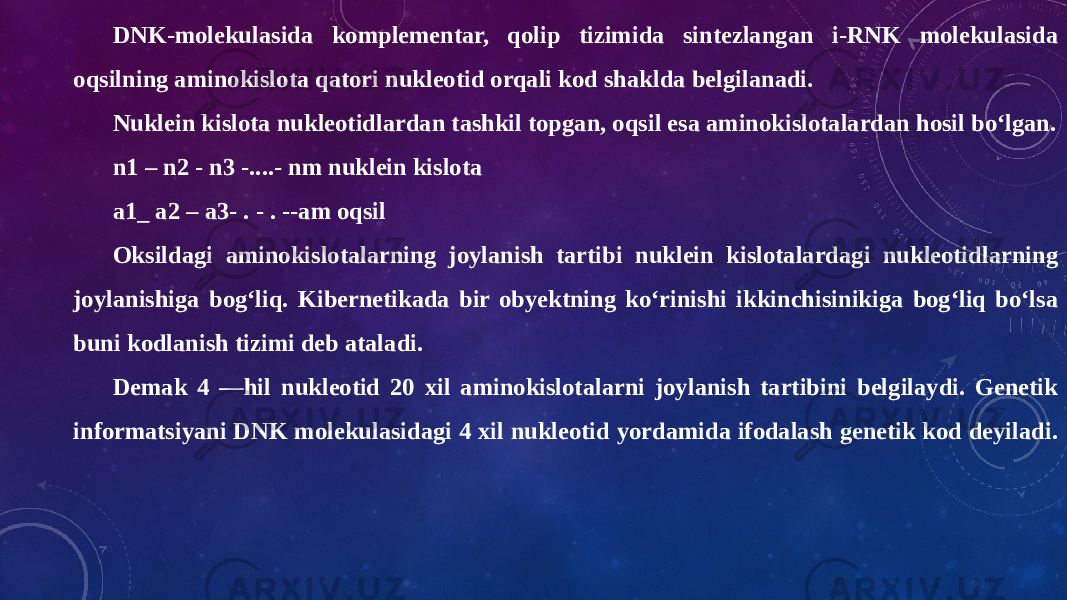 DNK-molekulasida komplementar, qolip tizimida sintezlangan i-RNK molekulasida oqsilning aminokislota qatori nukleotid orqali kod shaklda belgilanadi. Nuklein kislota nukleotidlardan tashkil topgan, oqsil esa aminokislotalardan hosil bo‘lgan. n1 – n2 - n3 -....- nm nuklein kislota a1_ a2 – a3- . - . --am oqsil Oksildagi aminokislotalarning joylanish tartibi nuklein kislotalardagi nukleotidlarning joylanishiga bog‘liq. Kibernetikada bir obyektning ko‘rinishi ikkinchisinikiga bog‘liq bo‘lsa buni kodlanish tizimi deb ataladi. Demak 4 —hil nukleotid 20 xil aminokislotalarni joylanish tartibini belgilaydi. Genetik informatsiyani DNK molekulasidagi 4 xil nukleotid yordamida ifodalash genetik kod deyiladi. 