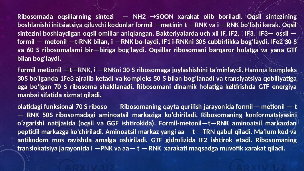 Ribosomada oqsillarning sintezi — NH2 →SOON xarakat olib boriladi. Oqsil sintezining boshlanishi initsiatsiya qiluvchi kodonlar formil —metinin t —RNK va i —RNK bo‘lishi kerak. Oqsil sintezini boshlaydigan oqsil omillar aniqlangan. Bakteriyalarda uch xil IF, IF2, IF3. IF3— ossil — formil — metonil —t-RNK bilan, i —RNK bo-laydi, IF1 i-RNKni 30S cubbirlikka bog‘laydi. IFe2 30 S va 60 S ribosomalarni bir—biriga bog‘laydi. Oqsillar ribosomani barqaror holatga va yana GTf bilan bog‘laydi. Formil metionil —t—RNK, i —RNKni 30 S ribosomaga joylashishini ta’minlaydi. Hamma kompleks 30S bo‘lganda 1Fe3 ajralib ketadi va kompleks 50 S bilan bog‘lanadi va translyatsiya qobiliyatiga ega bo‘lgan 70 S ribosoma shakllanadi. Ribosomani dinamik holatiga keltirishda GTF energiya manbai sifatida xizmat qiladi. olatidagi funksional 70 S riboso Ribosomaning qayta qurilish jarayonida formil— metionil — t — RNK 50S ribosomadagi aminoatsil markaziga ko‘chiriladi. Ribosomaning konformatsiyasini o‘zgarishi natijasida (oqsil va GGF ishtirokida). Formil-metonil—t—RNK aminoatsil markazdan peptidil markazga ko‘chiriladi. Aminoatsil markaz yangi aa —t —TRN qabul qiladi. Ma’lum kod va antikodom mos ravishda amalga oshiriladi. GTF gidrolizida IF2 ishtirok etadi. Ribosomaning translokatsiya jarayonida i —PNK va aa— t — RNK xarakati maqsadga muvofik xarakat qiladi. 