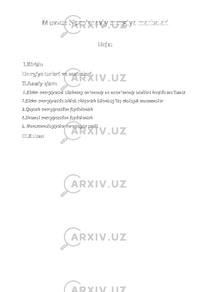 Mavzu: Noan’anaviy energiya manbalari Reja: I.Kirish: Energiya turlari va zaxiralari II.Asosiy qism: 1.Elektr energiyasini olishning an’anaviy va noan’anaviy usullari haqida ma’lumot 2.Elektr energiyasida ishlab chiqarish bilanbog’liq ekologik muammolar 3.Quyosh energiyasidan foydalanish 4.Shamol energiyasidan foydalanish 5. Nanotexnologiyalar taraqqiyot omili III.Xulosa: 