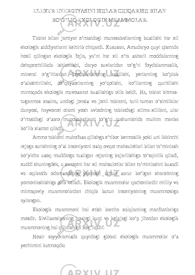 ELEKTR ENERGIYASINI ISHLAB CHIQARISH BILAN BO’G’LIQ EKOLOGIK MUAMMOLAR. Tabiat bilan jamiyat o’rtasidagi munosabatlarning buzilishi har xil ekologik ziddiyatlarni keltirib chiqardi. Xususan, Amudaryo quyi qismida hosil qilingan ekologik fojia, ya’ni har xil o’ta zaharli moddalarning dehqonchilikda ishlatilishi, daryo suvlaridan to’g’ri foydalanmaslik, mineral o’g’itlardan foydalanishning buzilishi, yerlarning ko’plab o’zlashtirilishi, to’qayzorlarning yo’qolishi, ko’llarning quritilishi mintaqada ekologik muvozanat buzilishiga olib keldi. Ha, tabiat bitmas- tuganmas xazina, undagi jonsiz va jonli tabiatni, turli-tuman o’simliklar dunyosi, hayvonot olami yosh avlodning tabiatdagi xilma-xillikni, ular o’rtasidagi o’zaro munosabatlarni to’g’ri tushunishida muhim manba bo’lib xizmat qiladi. Ammo tabiatni muhofaza qilishga e’tibor bermaslik yoki uni ikkinchi rejaga surishning o’zi insoniyatni oziq-ovqat mahsulotlari bilan ta’minlash bo’yicha uzoq muddatga tuzilgan rejaning bajarilishiga to’sqinlik qiladi, xuddi shuningdek, u sanoatni har xil mahsulotlar bilan ta’minlashni buzadi va oqibatda odamzodning yashashi uchun zarur bo’lgan sharoitning yomonlashishiga olib keladi. Ekologik muammolar qachonlardir milliy va mintaqaviy muammolardan chiqib butun insoniyatning muammosiga aylangan. Ekologik muammoni hal etish barcha xalqlarning manfaatlariga mosdir. Sivilizatsiyaning hozirgi kuni va kelajagi ko’p jihatdan ekologik muammoning hal qilinishiga bog’liqdir. Hozir sayyoramizda quyidagi global ekologik muammolar o’z yechimini kutmoqda: 