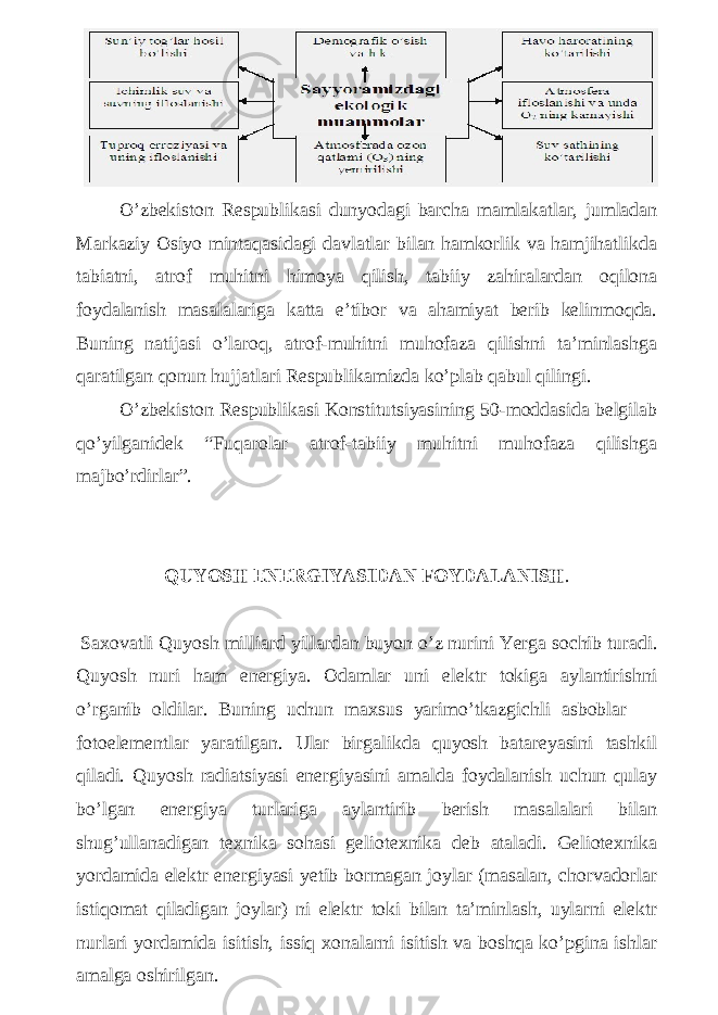 O’zbekiston Respublikasi dunyodagi barcha mamlakatlar, jumladan Markaziy Osiyo mintaqasidagi davlatlar bilan hamkorlik va hamjihatlikda tabiatni, atrof muhitni himoya qilish, tabiiy zahiralardan oqilona foydalanish masalalariga katta e’tibor va ahamiyat berib kelinmoqda. Buning natijasi o’laroq, atrof-muhitni muhofaza qilishni ta’minlashga qaratilgan qonun hujjatlari Respublikamizda ko’plab qabul qilingi. O’zbekiston Respublikasi Konstitutsiyasining 50-moddasida belgilab qo’yilganidek “Fuqarolar atrof-tabiiy muhitni muhofaza qilishga majbo’rdirlar”. QUYOSH ENERGIYASIDAN FOYDALANISH . Saxovatli Quyosh milliard yillardan buyon o’z nurini Yerga sochib turadi. Quyosh nuri ham energiya. Odamlar uni elektr tokiga aylantirishni o’rganib oldilar. Buning uchun maxsus yarimo’tkazgichli asboblar — fotoelementlar yaratilgan. Ular birgalikda quyosh batareyasini tashkil qiladi. Quyosh radiatsiyasi energiyasini amalda foydalanish uchun qulay bo’lgan energiya turlariga aylantirib berish masalalari bilan shug’ullanadigan texnika sohasi geliotexnika deb ataladi. Geliotexnika yordamida elektr energiyasi yetib bormagan joylar (masalan, chorvadorlar istiqomat qiladigan joylar) ni elektr toki bilan ta’minlash, uylarni elektr nurlari yordamida isitish, issiq xonalarni isitish va boshqa ko’pgina ishlar amalga oshirilgan. 