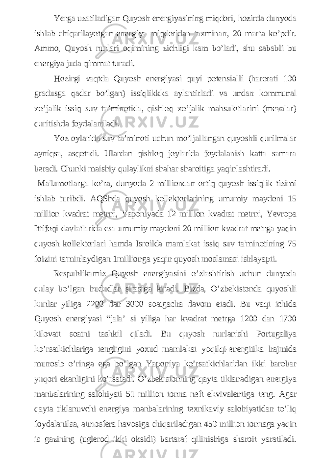 Yerga uzatiladigan Quyosh energiyasining miqdori, hozirda dunyoda ishlab chiqarilayotgan energiya miqdoridan taxminan, 20 marta ko’pdir. Ammo, Quyosh nurlari oqimining zichligi kam bo’ladi, shu sababli bu energiya juda qimmat turadi. Hozirgi vaqtda Quyosh energiyasi quyi potensialli (harorati 100 gradusga qadar bo’lgan) issiqlikkka aylantirladi va undan kommunal xo’jalik issiq suv ta’minotida, qishloq xo’jalik mahsulotlarini (mevalar) quritishda foydalaniladi. Yoz oylarida suv ta’minoti uchun mo’ljallangan quyoshli qurilmalar ayniqsa, asqotadi. Ulardan qishloq joylarida foydalanish katta samara beradi. Chunki maishiy qulaylikni shahar sharoitiga yaqinlashtiradi. Ma&#39;lumotlarga ko’ra, dunyoda 2 milliondan ortiq quyosh issiqlik tizimi ishlab turibdi. AQShda quyosh kollektorlarining umumiy maydoni 15 million kvadrat metrni, Yaponiyada 12 million kvadrat metrni, Yevropa Ittifoqi davlatlarida esa umumiy maydoni 20 million kvadrat metrga yaqin quyosh kollektorlari hamda Isroilda mamlakat issiq suv ta&#39;minotining 75 foizini ta&#39;minlaydigan 1millionga yaqin quyosh moslamasi ishlayapti. Respublikamiz Quyosh energiyasini o’zlashtirish uchun dunyoda qulay bo’lgan hududlar sirasiga kiradi. Bizda, O’zbekistonda quyoshli kunlar yiliga 2200 dan 3000 soatgacha davom etadi. Bu vaqt ichida Quyosh energiyasi “jala’ si yiliga har kvadrat metrga 1200 dan 1700 kilovatt soatni tashkil qiladi. Bu quyosh nurlanishi Portugaliya ko’rsatkichlariga tengligini yoxud mamlakat yoqilqi-energitika hajmida munosib o’ringa ega bo’lgan Yaponiya ko’rsatkichlaridan ikki barobar yuqori ekanligini ko’rsatadi. O’zbekistonning qayta tiklanadigan energiya manbalarining salohiyati 51 million tonna neft ekvivalentiga teng. Agar qayta tiklanuvchi energiya manbalarining texnikaviy salohiyatidan to’liq foydalanilsa, atmosfera havosiga chiqariladigan 450 million tonnaga yaqin is gazining (uglerod ikki oksidi) bartaraf qilinishiga sharoit yaratiladi. 