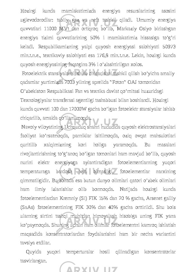 Hozirgi kunda mamlakatimizda energiya resurslarining asosini uglevodorodlar: tabiiy gaz va neft tashkil qiladi. Umumiy energiya quvvatlari 11000 MVt dan ortiqroq bo’lib, Markaziy Osiyo birlashgan energiya tizimi quvvatlarining 50% i mamlakatimiz hissasiga to’g’ri keladi. Respublikamizning yalpi quyosh energiyasi salohiyati 50973 mln.t.n.e., texnikaviy salohiyati esa 176,8 mln.t.n.e. Lekin, hozirgi kunda quyosh energiyasining faqatgina 3% i o’zlashtirilgan xolos. Fotoelektrik stansiyalarni ishlab chiqarishni tashkil qilish bo’yicha amaliy qadamlar yurtimizda 2003 yilning aprelida &#34;Foton&#34; OAJ tomonidan O’zbekiston Respublikasi Fan va texnika davlat qo’mitasi huzuridagi Texnologiyalar transferasi agentligi tashabbusi bilan boshlandi. Hozirgi kunda quvvati 100 dan 12000W gacha bo’lgan fotoelektr stansiyalar ishlab chiqarilib, amalda qo’llanilmoqda. Navoiy viloyatining Uchquduq shahri hududida quyosh elektrostansiyalari faoliyat ko’rsatmoqda, parniklar isitilmoqda, oziq ovqat mahsulotlari quritilib xalqimizning kori holiga yaramoqda. Bu masalani rivojlantirishning to’g’anoq bo’lgan tomonlari ham mavjud bo’lib, quyosh nurini elektr energiyaga aylantiradigan fotoelementlarning yuqori temperaturaga bardosh bera olmasligi, fotoelementlar narxining qimmatligidir. Bu sohada esa butun dunyo olimlari qatori o’zbek olimlari ham ilmiy izlanishlar olib bormoqda. Natijada hozirgi kunda fotoelementlardan Kremniy (Si) FIK 15% dan 20 % gacha, Arsenet galliy (SaAs) fotoelementining FIK 30% dan 40% gacha orttirildi. Shu bois ularning sirtini tashqi muhitdan himoyalash hisobiga uning FIK yana ko’paymoqda. Shuning uchun ham olimlar fotoelementni kamroq ishlatish maqsadida konsentratorlardan foydalanishni ham bir necha variantini tavsiya etdilar. Quyida yuqori temperturalar hosil qilinadigan konsentratorlar tasvirlangan. 