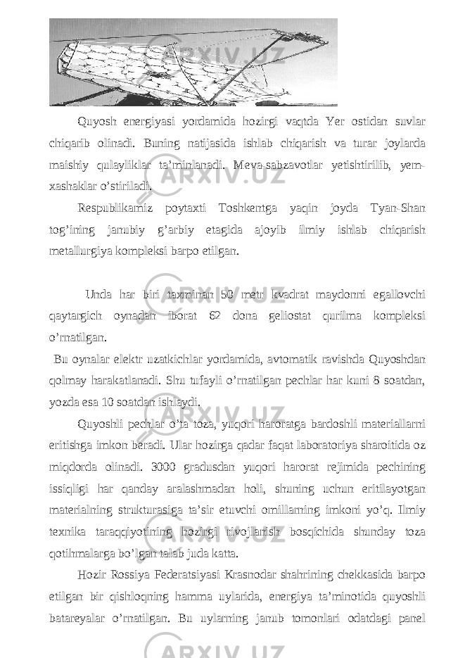 Quyosh energiyasi yordamida hozirgi vaqtda Yer ostidan suvlar chiqarib olinadi. Buning natijasida ishlab chiqarish va turar joylarda maishiy qulayliklar ta’minlanadi. Meva-sabzavotlar yetishtirilib, yem- xashaklar o’stiriladi. Respublikamiz poytaxti Toshkentga yaqin joyda Tyan-Shan tog’ining janubiy g’arbiy etagida ajoyib ilmiy ishlab chiqarish metallurgiya kompleksi barpo etilgan. Unda har biri taxminan 50 metr kvadrat maydonni egallovchi qaytargich oynadan iborat 62 dona geliostat qurilma kompleksi o’rnatilgan. Bu oynalar elektr uzatkichlar yordamida, avtomatik ravishda Quyoshdan qolmay harakatlanadi. Shu tufayli o’rnatilgan pechlar har kuni 8 soatdan, yozda esa 10 soatdan ishlaydi. Quyoshli pechlar o’ta toza, yuqori haroratga bardoshli materiallarni eritishga imkon beradi. Ular hozirga qadar faqat laboratoriya sharoitida oz miqdorda olinadi. 3000 gradusdan yuqori harorat rejimida pechining issiqligi har qanday aralashmadan holi, shuning uchun eritilayotgan materialning strukturasiga ta’sir etuvchi omillarning imkoni yo’q. Ilmiy texnika taraqqiyotining hozirgi rivojlanish bosqichida shunday toza qotihmalarga bo’lgan talab juda katta. Hozir Rossiya Federatsiyasi Krasnodar shahrining chekkasida barpo etilgan bir qishloqning hamma uylarida, energiya ta’minotida quyoshli batareyalar o’rnatilgan. Bu uylarning janub tomonlari odatdagi panel 