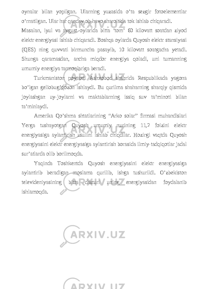 oynalar bilan yopilgan. Ularning yuzasida o’ta sezgir fotoelementlar o’rnatilgan. Ular har qanday ob-havo sharoitida tok ishlab chiqaradi. Masalan, iyul va avgust oylarida bitta ‘tom’ 60 kilovatt soatdan ziyod elektr energiyasi ishlab chiqaradi. Boshqa oylarda Quyosh elektr stansiyasi (QES) ning quvvati birmuncha pasayib, 10 kilovatt soatgacha yetadi. Shunga qaramasdan, ancha miqdor energiya qoladi, uni tumanning umumiy energiya tarmoqlariga beradi. Turkmaniston poytaxti Ashxobod shahrida Respublikada yagona bo’lgan geliobug’qozon ishlaydi. Bu qurilma shaharning sharqiy qismida joylashgan uy-joylarni va maktablarning issiq suv ta’minoti bilan ta’minlaydi. Amerika Qo’shma shtatlarining “Arko solar” firmasi muhandislari Yerga tushayotgan Quyosh umumiy nurining 11,2 foizini elektr energiyasiga aylantirish usulini ishlab chiqdilar. Hozirgi vaqtda Quyosh energiyasini elektr energiyasiga aylantirish borasida ilmiy-tadqiqotlar jadal sur’atlarda olib borilmoqda. Yaqinda Toshkentda Quyosh energiyasini elektr energiyasiga aylantirib beradigan moslama qurilib, ishga tushurildi. O’zbekiston televideniyasining bitta dasturi uning energiyasidan foydalanib ishlamoqda. 