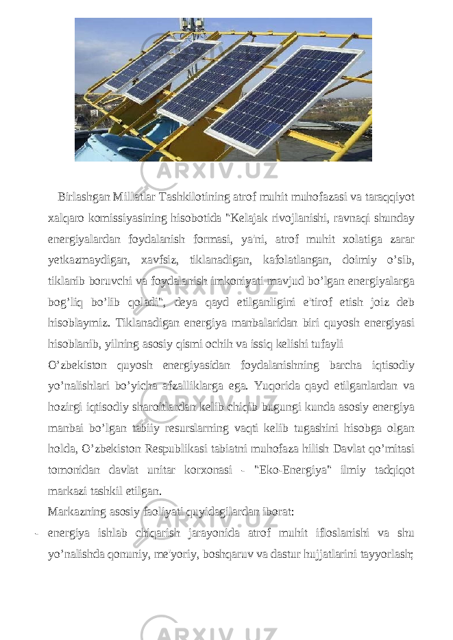  Birlashgan Millatlar Tashkilotining atrof muhit muhofazasi va taraqqiyot xalqaro komissiyasining hisobotida &#34;Kelajak rivojlanishi, ravnaqi shunday energiyalardan foydalanish formasi, ya&#39;ni, atrof muhit xolatiga zarar yetkazmaydigan, xavfsiz, tiklanadigan, kafolatlangan, doimiy o’sib, tiklanib boruvchi va foydalanish imkoniyati mavjud bo’lgan energiyalarga bog’liq bo’lib qoladi&#34;, deya qayd etilganligini e&#39;tirof etish joiz deb hisoblaymiz. Tiklanadigan energiya manbalaridan biri quyosh energiyasi hisoblanib, yilning asosiy qismi ochih va issiq kelishi tufayli O’zbekiston quyosh energiyasidan foydalanishning barcha iqtisodiy yo’nalishlari bo’yicha afzalliklarga ega. Yuqorida qayd etilganlardan va hozirgi iqtisodiy sharoitlardan kelib chiqib bugungi kunda asosiy energiya manbai bo’lgan tabiiy resurslarning vaqti kelib tugashini hisobga olgan holda, O’zbekiston Respublikasi tabiatni muhofaza hilish Davlat qo’mitasi tomonidan davlat unitar korxonasi - &#34;Eko-Energiya&#34; ilmiy tadqiqot markazi tashkil etilgan. Markazning asosiy faoliyati quyidagilardan iborat: - energiya ishlab chiqarish jarayonida atrof muhit ifloslanishi va shu yo’nalishda qonuniy, me&#39;yoriy, boshqaruv va dastur hujjatlarini tayyorlash; 