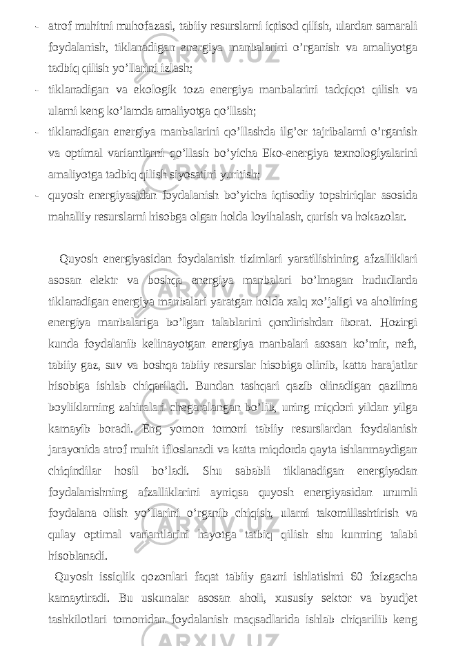 - atrof muhitni muhofazasi, tabiiy resurslarni iqtisod qilish, ulardan samarali foydalanish, tiklanadigan energiya manbalarini o’rganish va amaliyotga tadbiq qilish yo’llarini izlash; - tiklanadigan va ekologik toza energiya manbalarini tadqiqot qilish va ularni keng ko’lamda amaliyotga qo’llash; - tiklanadigan energiya manbalarini qo’llashda ilg’or tajribalarni o’rganish va optimal variantlarni qo’llash bo’yicha Eko-energiya texnologiyalarini amaliyotga tadbiq qilish siyosatini yuritish; - quyosh energiyasidan foydalanish bo’yicha iqtisodiy topshiriqlar asosida mahalliy resurslarni hisobga olgan holda loyihalash, qurish va hokazolar. Quyosh energiyasidan foydalanish tizimlari yaratilishining afzalliklari asosan elektr va boshqa energiya manbalari bo’lmagan hududlarda tiklanadigan energiya manbalari yaratgan holda xalq xo’jaligi va aholining energiya manbalariga bo’lgan talablarini qondirishdan iborat. Hozirgi kunda foydalanib kelinayotgan energiya manbalari asosan ko’mir, neft, tabiiy gaz, suv va boshqa tabiiy resurslar hisobiga olinib, katta harajatlar hisobiga ishlab chiqariladi. Bundan tashqari qazib olinadigan qazilma boyliklarning zahiralari chegaralangan bo’lib, uning miqdori yildan yilga kamayib boradi. Eng yomon tomoni tabiiy resurslardan foydalanish jarayonida atrof muhit ifloslanadi va katta miqdorda qayta ishlanmaydigan chiqindilar hosil bo’ladi. Shu sababli tiklanadigan energiyadan foydalanishning afzalliklarini ayniqsa quyosh energiyasidan unumli foydalana olish yo’llarini o’rganib chiqish, ularni takomillashtirish va qulay optimal variantlarini hayotga tatbiq qilish shu kunning talabi hisoblanadi. Quyosh issiqlik qozonlari faqat tabiiy gazni ishlatishni 60 foizgacha kamaytiradi. Bu uskunalar asosan aholi, xususiy sektor va byudjet tashkilotlari tomonidan foydalanish maqsadlarida ishlab chiqarilib keng 