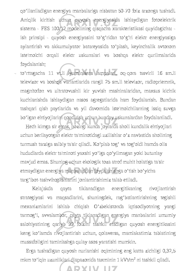 qo’llaniladigan energiya manbalariga nisbatan 50-70 foiz arzonga tushadi. Aniqlik kiritish uchun quyosh energiyasida ishlaydigan fotoelektrik sistema - FES 100/12 modelining qisqacha xarakteristikasi quyidagicha: - ish prinsipi - quyosh energiyasini to’g’ridan to’g’ri elektr energiyasiga aylantirish va akkumulyator batareyasida to’plash, keyinchalik avtonom iste&#39;molchi orqali elektr uskunalari va boshqa elektr qurilmalarida foydalanish; - to’rttagacha 11 vt.li lyuminisens lampalari, oq-qora tasvirli 16 sm.li televizor va boshqa variantlarida rangli 25 sm.li televizor, radiopriemnik, magnitofon va ultratovushli kir yuvish mashinalaridan, maxsus kichik kuchlanishda ishlaydigan nasos agregatlarida ham foydalanish. Bundan tashqari qish paytlarida va yil davomida iste&#39;molchilarning issiq suvga bo’lgan ehtiyojlarini qondirish uchun bunday uskunalardan foydalaniladi. Hech kimga sir emas, hozirgi kunda joylarda aholi kundalik ehtiyojlari uchun berilayotgan elektr ta&#39;minotidagi uzilishlar o’z navbatida aholining turmush tarziga salbiy ta&#39;sir qiladi. Ko’plab tog’ va tog’oldi hamda olis hududlarda elektr ta&#39;minoti yaxshi yo’lga qo’yilmagan yoki butunlay mavjud emas. Shuning uchun ekologik toza atrof muhit holatiga ta&#39;sir etmaydigan energiya manbalaridan foydalanishga o’tish bo’yicha targ’ibot-tashvihot ishlarini jonlantirishimiz talab etiladi. Kelajakda qayta tiklanadigan energitikaning rivojlantirish strategiyasi va maqsadlarini, shuningdek, rag’batlantirishning tegishli mexanizmlarini ishlab chiqish O’zbekistonda iqtisodiyotning yangi tarmog’i, avvalambor, qayta tiklanadigan energiya manbalarini umumiy salohiyatining qariyb 99 foizini tashkil etadigan quyosh energitikasini keng ko’lamda rivojlantirish uchun, qolaversa, mamlakatimiz tabiatining mussafoligini taminlashga qulay asos yaratishi mumkin. Erga tushadigan quyosh nurlanishi oqimining eng katta zichligi 0,32,5 mkm to’lqin uzunliklari diapazonida taxminin 1 kVt/m 2 ni tashkil qiladi. 