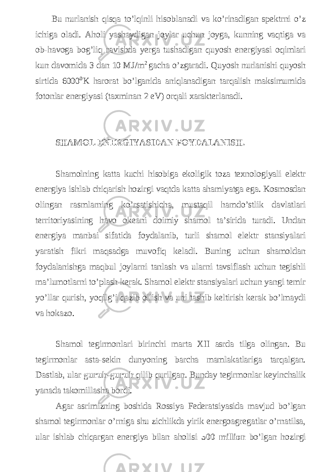  Bu nurlanish qisqa to’lqinli hisoblanadi va ko’rinadigan spektrni o’z ichiga oladi. Aholi yashaydigan joylar uchun joyga, kunning vaqtiga va ob-havoga bog’liq ravishda yerga tushadigan quyosh energiyasi oqimlari kun davomida 3 dan 10 MJ/m 2 gacha o’zgaradi. Quyosh nurlanishi quyosh sirtida 6000 0 K harorat bo’lganida aniqlanadigan tarqalish maksimumida fotonlar energiyasi (taxminan 2 eV) orqali xarakterlanadi. SHAMOL ENERGIYASIDAN FOYDALANISH. Shamolning katta kuchi hisobiga ekoligik toza texnologiyali elektr energiya ishlab chiqarish hozirgi vaqtda katta ahamiyatga ega. Kosmosdan olingan rasmlarning ko’rsatishicha, mustaqil hamdo’stlik davlatlari territoriyasining havo okeani doimiy shamol ta’sirida turadi. Undan energiya manbai sifatida foydalanib, turli shamol elektr stansiyalari yaratish fikri maqsadga muvofiq keladi. Buning uchun shamoldan foydalanishga maqbul joylarni tanlash va ularni tavsiflash uchun tegishli ma’lumotlarni to’plash kerak. Shamol elektr stansiyalari uchun yangi temir yo’llar qurish, yoqilg’i qazib ollish va uni tashib keltirish kerak bo’lmaydi va hokazo. Shamol tegirmonlari birinchi marta XII asrda tilga olingan. Bu tegirmonlar asta-sekin dunyoning barcha mamlakatlariga tarqalgan. Dastlab, ular guruh-guruh qilib qurilgan. Bunday tegirmonlar keyinchalik yanada takomillasha bordi. Agar asrimizning boshida Rossiya Federatsiyasida mavjud bo’lgan shamol tegirmonlar o’rniga shu zichlikda yirik energoagregatlar o’rnatilsa, ular ishlab chiqargan energiya bilan aholisi 500 million bo’lgan hozirgi 