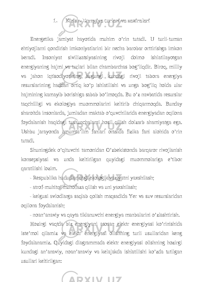  1. Kirish. Energiya turlari va zaxiralari Energetika jamiyat hayotida muhim o’rin tutadi. U turli-tuman ehtiyojlarni qondirish imkoniyatlarini bir necha barobar orttirishga imkon beradi. Insoniyat sivilizatsiyasining rivoji doimo ishlatilayotgan energiyaning hajmi va turlari bilan chambarchas bog’liqdir. Biroq, milliy va jahon iqtisodiyotining bugungi kundagi rivoji tabora energiya resurslarining haddan ortiq ko’p ishlatilishi va unga bog’liq holda ular hajmining kamayib borishiga sabab bo’lmoqda. Bu o’z navbatida resurslar taqchilligi va ekologiya muommolarini keltirib chiqarmoqda. Bunday sharoitda insonlarda, jumladan maktab o’quvchilarida energiyadan oqilona foydalanish haqidagi tushunchalarni hosil qilish dolzarb ahamiyatga ega. Ushbu jarayonda umumta’lim fanlari orasida fizika fani alohida o’rin tutadi. Shuningdek o’qituvchi tamonidan O’zbekistonda barqaror rivojlanish konsepsiyasi va unda keltirilgan quyidagi muommolariga e’tibor qaratilishi lozim. - Respublika hududlaridagi ekologik vaziyatni yaxshilash; - atrof-muhitni muhofaza qilish va uni yaxshilash; - kelgusi avlodlarga saqlab qolish maqsadida Yer va suv resurslaridan oqilona foydalanish; - noan’anaviy va qayta tiklanuvchi energiya manbalarini o’zlashtirish. Hozirgi vaqtda biz energiyani asosan elektr energiyasi ko’rinishida iste’mol qilamiz va elektr energiyasi olishning turli usullaridan keng foydalanamiz. Quyidagi diagrammada elektr energiyasi olishning hozirgi kundagi an’anaviy, noan’anaviy va kelajakda ishlatilishi ko’zda tutilgan usullari keltirilgan: 