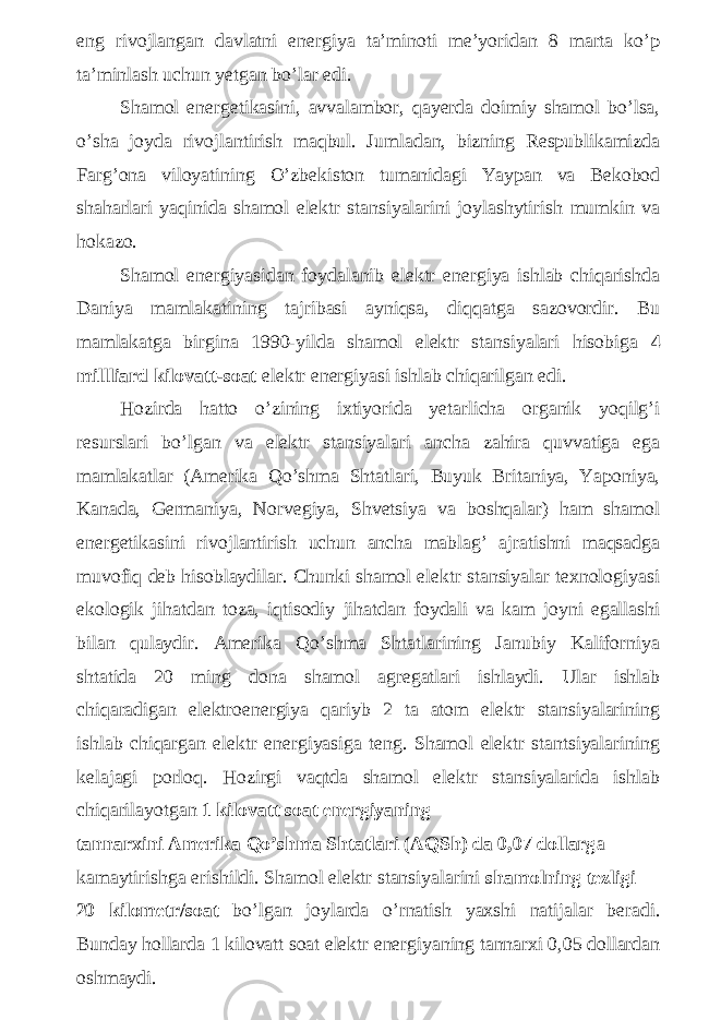 eng rivojlangan davlatni energiya ta’minoti me’yoridan 8 marta ko’p ta’minlash uchun yetgan bo’lar edi. Shamol energetikasini, avvalambor, qayerda doimiy shamol bo’lsa, o’sha joyda rivojlantirish maqbul. Jumladan, bizning Respublikamizda Farg’ona viloyatining O’zbekiston tumanidagi Yaypan va Bekobod shaharlari yaqinida shamol elektr stansiyalarini joylashytirish mumkin va hokazo. Shamol energiyasidan foydalanib elektr energiya ishlab chiqarishda Daniya mamlakatining tajribasi ayniqsa, diqqatga sazovordir. Bu mamlakatga birgina 1990-yilda shamol elektr stansiyalari hisobiga 4 millliard kilovatt-soat elektr energiyasi ishlab chiqarilgan edi. Hozirda hatto o’zining ixtiyorida yetarlicha organik yoqilg’i resurslari bo’lgan va elektr stansiyalari ancha zahira quvvatiga ega mamlakatlar (Amerika Qo’shma Shtatlari, Buyuk Britaniya, Yaponiya, Kanada, Germaniya, Norvegiya, Shvetsiya va boshqalar) ham shamol energetikasini rivojlantirish uchun ancha mablag’ ajratishni maqsadga muvofiq deb hisoblaydilar. Chunki shamol elektr stansiyalar texnologiyasi ekologik jihatdan toza, iqtisodiy jihatdan foydali va kam joyni egallashi bilan qulaydir. Amerika Qo’shma Shtatlarining Janubiy Kaliforniya shtatida 20 ming dona shamol agregatlari ishlaydi. Ular ishlab chiqaradigan elektroenergiya qariyb 2 ta atom elektr stansiyalarining ishlab chiqargan elektr energiyasiga teng. Shamol elektr stantsiyalarining kelajagi porloq. Hozirgi vaqtda shamol elektr stansiyalarida ishlab chiqarilayotgan 1 kilovatt soat energiyaning tannarxini Amerika Qo’shma Shtatlari (AQSh) da 0,07 dollarg a kamaytirishga erishildi. Shamol elektr stansiyalarini shamolning tezligi 20 kilometr/soat bo’lgan joylarda o’rnatish yaxshi natijalar beradi. Bunday hollarda 1 kilovatt soat elektr energiyaning tannarxi 0,05 dollardan oshmaydi. 