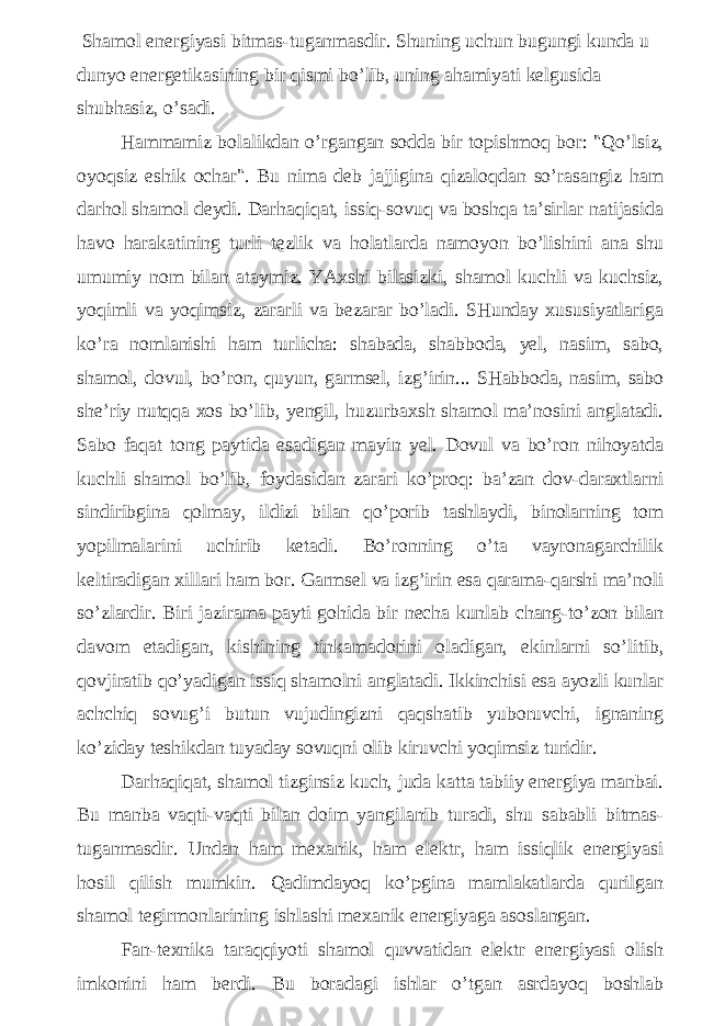  Shamol energiyasi bitmas-tuganmasdir. Shuning uchun bugungi kunda u dunyo energetikasining bir qismi bo’lib, uning ahamiyati kelgusida shubhasiz, o’sadi. Hammamiz bolalikdan o’rgangan sodda bir topishmoq bor: &#34;Qo’lsiz, oyoqsiz eshik ochar&#34;. Bu nima deb jajjigina qizaloqdan so’rasangiz ham darhol shamol deydi. Darhaqiqat, issiq-sovuq va boshqa ta’sirlar natijasida havo harakatining turli tezlik va holatlarda namoyon bo’lishini ana shu umumiy nom bilan ataymiz. YAxshi bilasizki, shamol kuchli va kuchsiz, yoqimli va yoqimsiz, zararli va bezarar bo’ladi. SHunday xususiyatlariga ko’ra nomlanishi ham turlicha: shabada, shabboda, yel, nasim, sabo, shamol, dovul, bo’ron, quyun, garmsel, izg’irin... SHabboda, nasim, sabo she’riy nutqqa xos bo’lib, yengil, huzurbaxsh shamol ma’nosini anglatadi. Sabo faqat tong paytida esadigan mayin yel. Dovul va bo’ron nihoyatda kuchli shamol bo’lib, foydasidan zarari ko’proq: ba’zan dov-daraxtlarni sindiribgina qolmay, ildizi bilan qo’porib tashlaydi, binolarning tom yopilmalarini uchirib ketadi. Bo’ronning o’ta vayronagarchilik keltiradigan xillari ham bor. Garmsel va izg’irin esa qarama-qarshi ma’noli so’zlardir. Biri jazirama payti gohida bir necha kunlab chang-to’zon bilan davom etadigan, kishining tinkamadorini oladigan, ekinlarni so’litib, qovjiratib qo’yadigan issiq shamolni anglatadi. Ikkinchisi esa ayozli kunlar achchiq sovug’i butun vujudingizni qaqshatib yuboruvchi, ignaning ko’ziday teshikdan tuyaday sovuqni olib kiruvchi yoqimsiz turidir. Darhaqiqat, shamol tizginsiz kuch, juda katta tabiiy energiya manbai. Bu manba vaqti-vaqti bilan doim yangilanib turadi, shu sababli bitmas- tuganmasdir. Undan ham mexanik, ham elektr, ham issiqlik energiyasi hosil qilish mumkin. Qadimdayoq ko’pgina mamlakatlarda qurilgan shamol tegirmonlarining ishlashi mexanik energiyaga asoslangan. Fan-texnika taraqqiyoti shamol quvvatidan elektr energiyasi olish imkonini ham berdi. Bu boradagi ishlar o’tgan asrdayoq boshlab 