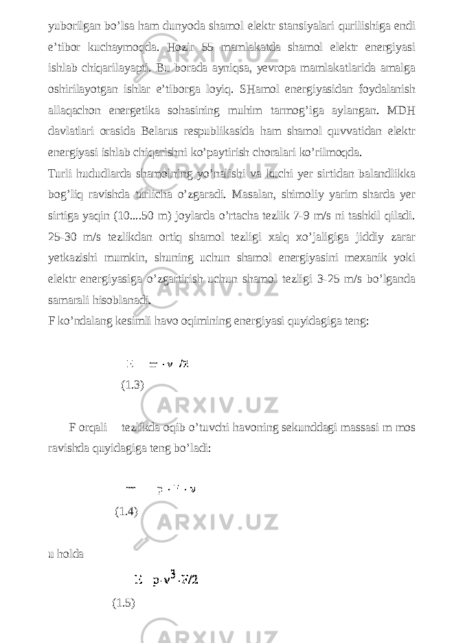 yuborilgan bo’lsa ham dunyoda shamol elektr stansiyalari qurilishiga endi e’tibor kuchaymoqda. Hozir 55 mamlakatda shamol elektr energiyasi ishlab chiqarilayapti. Bu borada ayniqsa, yevropa mamlakatlarida amalga oshirilayotgan ishlar e’tiborga loyiq. SHamol energiyasidan foydalanish allaqachon energetika sohasining muhim tarmog’iga aylangan. MDH davlatlari orasida Belarus respublikasida ham shamol quvvatidan elektr energiyasi ishlab chiqarishni ko’paytirish choralari ko’rilmoqda. Turli hududlarda shamolning yo’nalishi va kuchi yer sirtidan balandlikka bog’liq ravishda turlicha o’zgaradi. Masalan, shimoliy yarim sharda yer sirtiga yaqin (10....50 m) joylarda o’rtacha tezlik 7-9 m/s ni tashkil qiladi. 25-30 m/s tezlikdan ortiq shamol tezligi xalq xo’jaligiga jiddiy zarar yetkazishi mumkin, shuning uchun shamol energiyasini mexanik yoki elektr energiyasiga o’zgartirish uchun shamol tezligi 3-25 m/s bo’lganda samarali hisoblanadi. F ko’ndalang kesimli havo oqimining energiyasi quyidagiga teng: (1.3) F orqali tezlikda oqib o’tuvchi havoning sekunddagi massasi m mos ravishda quyidagiga teng bo’ladi: (1.4) u holda (1.5) 