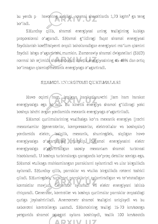  bu yerda p – havoning zichligi, normal sharoitlarda 1,23 kg/m 3 ga teng bo’ladi. SHunday qilib, shamol energiyasi uning tezligining kubiga proporsional o’zgaradi. SHamol g’ildiragi faqat shamol energiyasi foydalanish koeffitsiyenti orqali baholanadigan energiyani ma’lum qismini foydali ishga o’zgartirishi mumkin. Zamonaviy shamol dvigatellari (SHD) normal ish rejimida shamol orqali kinetik energiyasining 45-48% dan ortiq bo’lmagan qismini mexanik energiyaga o’zgartiradi. SHAMOL ENERGIYASI QURILMALARI Havo oqimi ham, istalgan harakatlanuvchi jism ham harakat energiyasiga ega bo’ladi. Bu kinetik energiya shamol g’ildiragi yoki boshqa ishchi organ yordamida mexanik energiyaga o’zgartiriladi. SHamol qurilmalarining vazifasiga ko’ra mexanik energiya ijrochi mexanizmlar (generatorlar, kompressorlar, elektrolizlar va boshqalar) yordamida elektr, issiqlik, mexanik, shuningdek, siqilgan havo energiyasiga o’zgartirilishi mumkin. SHamol energiyasini elektr energiyasiga o’zgartiradigan asosiy mexanizm shamol turbinasi hisoblanadi. U boshqa turbinalarga qaraganda ko’proq detallar soniga ega. SHamol vtulkaga mahkamlangan parraklarni aylantiradi va ular birgalikda aylanadi. SHunday qilib, parraklar va vtulka birgalikda rotorni tashkil qiladi. SHuningdek, turbinani parraklarini aylantiradigan va to’xtatadigan kontaktlar mavjud. Generator aylanadi va elektr energiyani ishlab chiqaradi. Generator, kontroller va boshqa qurilmalar parraklar orqasidagi qutiga joylashtiriladi. Anemometr shamol tezligini aniqlaydi va bu axborotni kontrollerga uzatadi. SHamolning tezligi 15-23 km/soatga yetganida shamol agregati aylana boshlaydi, tezlik 100 km/soatda 