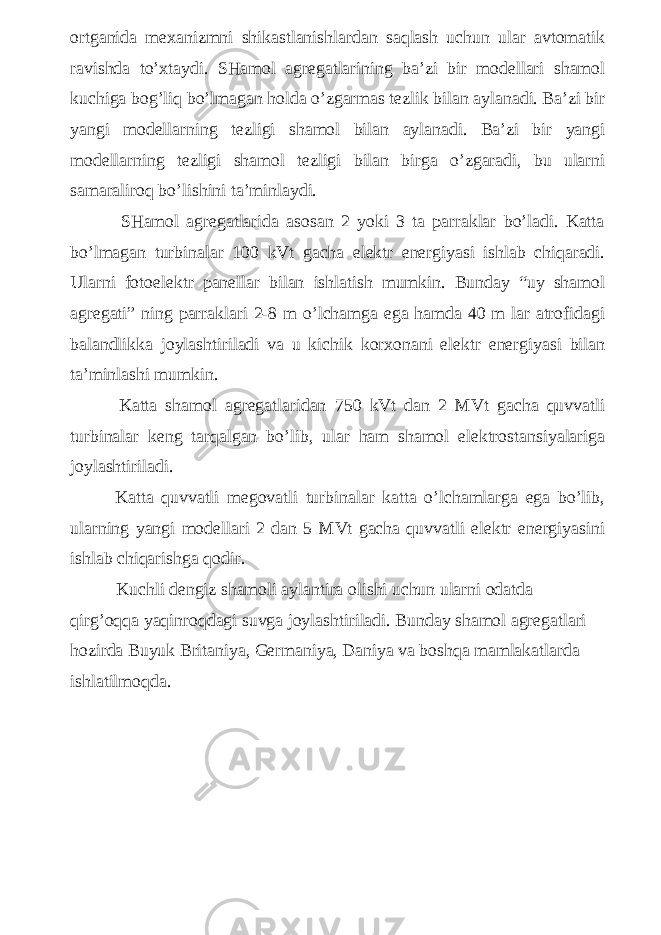 ortganida mexanizmni shikastlanishlardan saqlash uchun ular avtomatik ravishda to’xtaydi. SHamol agregatlarining ba’zi bir modellari shamol kuchiga bog’liq bo’lmagan holda o’zgarmas tezlik bilan aylanadi. Ba’zi bir yangi modellarning tezligi shamol bilan aylanadi. Ba’zi bir yangi modellarning tezligi shamol tezligi bilan birga o’zgaradi, bu ularni samaraliroq bo’lishini ta’minlaydi. SHamol agregatlarida asosan 2 yoki 3 ta parraklar bo’ladi. Katta bo’lmagan turbinalar 100 kVt gacha elektr energiyasi ishlab chiqaradi. Ularni fotoelektr panellar bilan ishlatish mumkin. Bunday “uy shamol agregati” ning parraklari 2-8 m o’lchamga ega hamda 40 m lar atrofidagi balandlikka joylashtiriladi va u kichik korxonani elektr energiyasi bilan ta’minlashi mumkin. Katta shamol agregatlaridan 750 kVt dan 2 MVt gacha quvvatli turbinalar keng tarqalgan bo’lib, ular ham shamol elektrostansiyalariga joylashtiriladi. Katta quvvatli megovatli turbinalar katta o’lchamlarga ega bo’lib, ularning yangi modellari 2 dan 5 MVt gacha quvvatli elektr energiyasini ishlab chiqarishga qodir. Kuchli dengiz shamoli aylantira olishi uchun ularni odatda qirg’oqqa yaqinroqdagi suvga joylashtiriladi. Bunday shamol agregatlari hozirda Buyuk Britaniya, Germaniya, Daniya va boshqa mamlakatlarda ishlatilmoqda. 