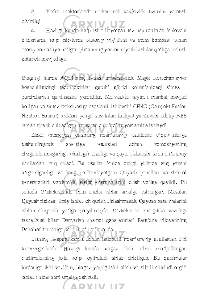 3. Yadro reaktorlarida mukammal xavfsizlik tizimini yaratish qiyinligi. 4. Hozirgi kunda ko’p ishlatilayotgan tez neytronlarda ishlovchi briderlarda ko’p miqdorda plutoniy yig’ilishi va atom bombasi uchun asosiy xomoshyo bo’lgan plutonning yomon niyatli kishilar qo’liga tushish ehtimoli mavjudligi. Bugungi kunda AQSHning Texas universitetida Mayk Kotschenreyter boshchiligidagi tadqiqotchilar guruhi gibrid ko’rinishidagi sintez – parchalanish qurilmasini yaratdilar. Markazida neytron manbai mavjud bo’lgan va sintez reaksiyasiga asoslanib ishlovchi CFNC (Compakt Fusion Neutron Source) reaktori yengil suv bilan faoliyat yurituvchi odatiy AES lardan ajralib chiqadigan transuran chiqindilar yordamida ishlaydi. Elektr energiyasi olishning noan’anaviy usullarini o’quvchilarga tushuntirganda energiya resurslari uchun xomoshyoning chegaralanmaganligi, ekologik tozaligi va qayta tiklanishi bilan an’anaviy usullardan farq qiladi. Bu usullar ichida oxirgi yillarda eng yaxshi o’rganilganligi va keng qo’llanilayotgani Quyosh panellari va shamol generatorlari yordamida elektr energiyalarini olish yo’lga quyildi . Bu sohada O’zbekistonda ham ancha ishlar amalga oshirilgan. Masalan Quyosh fizikasi ilmiy ishlab chiqarish birlashmasida Quyosh batariyalarini ishlab chiqarish yo’lga qo’yilmoqda. O’zbekiston energitika vazirligi tashabbusi bilan Danyadan shamol generatorlari Farg’ona viloyatining Bekobod tumaniga keltirib o’rnatilmoqda. Bizning Respublikamiz uchun istiqbolli noan’anaviy usullardan biri bioenergetikadir . Hozirgi kunda biogaz olish uchun mo’ljallangan qurilmalarning juda ko’p loyihalari ishlab chiqilgan. Bu qurilmalar birdaniga ikki vazifani, biogaz yoqilg’isini olish va sifatli chirindi o’g’it ishlab chiqarishni amalga oshiradi. 