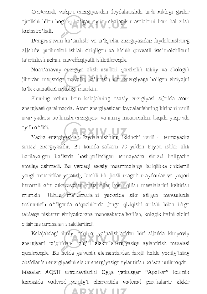 Geotermal, vulqon energiyasidan foydalanishda turli xildagi gazlar ajralishi bilan bog’liq bo’lgan ayrim ekologik masalalarni ham hal etish lozim bo’ladi. Dengiz suvini ko’tarilishi va to’lqinlar energiyasida n foydalanishning effektiv qurilmalari ishlab chiqilgan va kichik quvvatli iste’molchilarni ta’minlash uchun muvaffaqiyatli ishlatilmoqda. Noan’anavuy energiya olish usullari qanchalik tabiiy va ekologik jihatdan maqsadga muvofiq bo’lmasin ular energiyaga bo’lgan ehtiyojni to’la qanoatlantirmasligi mumkin. Shuning uchun ham kelajakning asosiy energiyasi sifatida atom energiyasi qaralmoqda. Atom energiyasidan foydalanishning birinchi usuli uran yadrosi bo’linishi energiyasi va uning muammolari haqida yuqorida aytib o’tildi. Yadro energiyasidan foydalanishning ikkinchi usuli – termoyadro sintezi energiyasidir. Bu borada salkam 70 yildan buyon ishlar olib borilayotgan bo’lsada boshqariladigan termoyadro sintezi haligacha amalga oshmadi. Bu yerdagi asosiy muammolarga issiqlikka chidamli yangi materiallar yaratish, kuchli bir jinsli magnit maydonlar va yuqori haroratli o’ta otkazuvchan materiallar hosil qilish masalalarini keltirish mumkin. Ushbu ma’lumotlarni yuqorida zikr etilgan mavzularda tushuntirib o’tilganda o’quchilarda fanga qiziqishi ortishi bilan birga tabiatga nisbatan ehtiyotkorona munosabatda bo’lish, kologik hafni oldini olish tushunchalari shakllantirdi. Kelajakdagi ilmiy tadqiqot yo’nalishlaridan biri sifatida kimyoviy energiyani to’g’ridan- to’g’ri elektr energiyasiga aylantirish masalasi qaralmoqda. Bu holda galvanik elementlardan farqli holda yoqilg’ining oksidlanish energiyasini elektr energiyasiga aylantirish ko’zda tutilmoqda. Masalan AQSH astronavtlarini Oyga yetkazgan “Apollon” kosmik kemasida vodorod yonilg’i elementida vodorod parchalanib elektr 