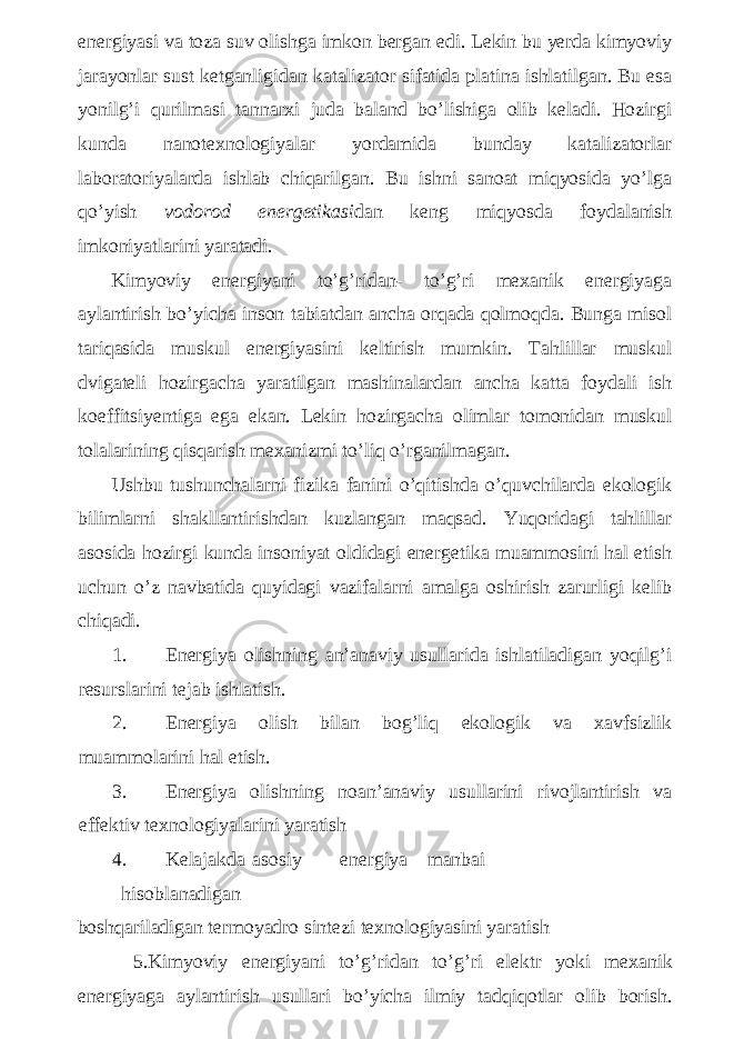 energiyasi va toza suv olishga imkon bergan edi. Lekin bu yerda kimyoviy jarayonlar sust ketganligidan katalizator sifatida platina ishlatilgan. Bu esa yonilg’i qurilmasi tannarxi juda baland bo’lishiga olib keladi. Hozirgi kunda nanotexnologiyalar yordamida bunday katalizatorlar laboratoriyalarda ishlab chiqarilgan. Bu ishni sanoat miqyosida yo’lga qo’yish vodorod energetikasi dan keng miqyosda foydalanish imkoniyatlarini yaratadi. Kimyoviy energiyani to’g’ridan- to’g’ri mexanik energiyaga aylantirish bo’yicha inson tabiatdan ancha orqada qolmoqda. Bunga misol tariqasida muskul energiyasini keltirish mumkin. Tahlillar muskul dvigateli hozirgacha yaratilgan mashinalardan ancha katta foydali ish koeffitsiyentiga ega ekan. Lekin hozirgacha olimlar tomonidan muskul tolalarining qisqarish mexanizmi to’liq o’rganilmagan. Ushbu tushunchalarni fizika fanini o’qitishda o’quvchilarda ekologik bilimlarni shakllantirishdan kuzlangan maqsad. Yuqoridagi tahlillar asosida hozirgi kunda insoniyat oldidagi energetika muammosini hal etish uchun o’z navbatida quyidagi vazifalarni amalga oshirish zarurligi kelib chiqadi. 1. Energiya olishning an’anaviy usullarida ishlatiladigan yoqilg’i resurslarini tejab ishlatish. 2. Energiya olish bilan bog’liq ekologik va xavfsizlik muammolarini hal etish. 3. Energiya olishning noan’anaviy usullarini rivojlantirish va effektiv texnologiyalarini yaratish 4. Kelajakda asosiy energiya manbai hisoblanadigan boshqariladigan termoyadro sintezi texnologiyasini yaratish 5. Kimyoviy energiyani to ’ g ’ ridan to ’ g ’ ri elektr yoki mexanik energiyaga aylantirish usullari bo ’ yicha ilmiy tadqiqotlar olib borish . 