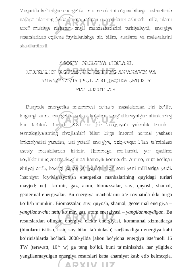 Yuqorida keltirilgan energetika muommolarini o ’ quvchilarga tushuntirish nafaqat ularning fizika faniga bo ’ lgan qiziqishlarini oshiradi , balki , ularni atrof muhitga nisbatan ongli munosabatlarini tarbiyalaydi , energiya resurslaridan oqilona foydalanishga oid bilim , kunikma va malakalarini shakllantiradi . ASOSIY ENERGIYA TURLARI . ELEKTR ENERGIYASINI OLISHNING AN ’ ANAVIY VA NOANA ’ NAVIY USULLARI HAQIDA UMUMIY MA ’ LUMOTLAR . Dunyoda energetika muammosi dolzarb masalalardan biri bo ’ lib , bugungi kunda energetika sohasi bo ’ yicha shug ’ ullanayotgan olimlarning kun tartibida turibdi . XXI asr fan taraqqiyoti yuksalib texnik - texnologiyalarning rivojlanishi bilan birga insonni normal yashash imkoniyatini yaratish , uni yetarli energiya , oziq - ovqat bilan ta ’ minlash asosiy masalalardan biridir . Hammaga ma ’ lumki , yer qazilma boyliklarining energetik zahirasi kamayib bormoqda . Ammo , unga bo ’ lgan ehtiyoj ortib , hozirgi kunda yer yuzida aholi soni yetti milliardga yetdi . Insoniyat foydalanayotgan energetika manbalarining quyidagi turlari mavjud: neft, ko’mir, gaz, atom, biomassalar, suv, quyosh, shamol, geotermal energiyalar. Bu energiya manbalarini o’z navbatida ikki turga bo’lish mumkin. Biomassalar, suv, quyosh, shamol, geotermal energiya – yangilanuvchi ; neft, ko’mir, gaz, atom energiyasi – yangilanmaydigan . Bu resurslardan olingan energiya elektr energiyasi, kommunal xizmatlarga (binolarni isitish, issiq suv bilan ta’minlash) sarflanadigan energiya kabi ko’rinishlarda bo’ladi. 2008-yilda jahon bo’yicha energiya iste’moli 15 TW (terawatt, 10 12 w) ga teng bo’ldi, buni ta’minlashda har yilgidek yangilanmaydigan energiya resurslari katta ahamiyat kasb etib kelmoqda. 