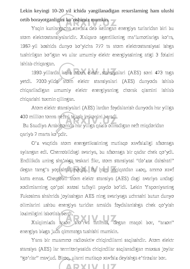 Lekin keyingi 10-20 yil ichida yangilanadigan resurslarning ham ulushi ortib borayotganligini ko’rishimiz mumkin. Yaqin kunlargacha xavfsiz deb kelingan energiya turlaridan biri bu atom elektrostansiyalaridir. Xalqaro agentlikning ma’lumotlariga ko’ra, 1982-yil boshida dunyo bo’yicha 272 ta atom elektrostansiyasi ishga tushirilgan bo’lgan va ular umumiy elektr energiyasining atigi 3 foizini ishlab chiqargan. 1990-yillarda kelib atom elektr stansiyalari (AES) soni 423 taga yetdi. 2000-yilda atom elektr stansiyalari (AES) dunyoda ishlab chiqariladigan umumiy elektr energiyaning chorak qismini ishlab chiqarishi taxmin qilingan. Atom elektr stansiyalari (AES) lardan foydalanish dunyoda har yiliga 400 million tonna neftni tejash imkonini beradi. Bu Saudiya Arabistonida har yiliga qazib olinadigan neft miqdoridan qariyb 2 marta ko’pdir. O’z vaqtida atom energetikasining mutlaqo xavfsizligi afsonaga aylangan edi. Chernobildagi avariya, bu afsonaga bir qadar chek qo’ydi. Endilikda uning sha’niga teskari fikr, atom stansiyasi “do’zax dahshati” degan tamg’a yopishtirilmoqda. Bu ham haqiqatdan uzoq, ammo xavf katta emas. Chernobil atom elektr stansiya (AES) dagi avariya undagi xodimlarning qo’pol xatosi tufayli paydo bo’ldi. Lekin Yaponiyaning Fukosima shahrida joylashgan AES ning avariyaga uchrashi butun dunyo olimlarini ushbu energiya turidan amalda foydalanishga chek qo’yish lozimligini isbotlab berdi. Xalqimizda arzon sho’rva tatimas, degan maqol bor, “arzon” energiya bizga juda qimmatga tushishi mumkin. Yana bir muammo radioaktiv chiqindilarni saqlashdir. Atom elektr stansiya (AES) lar terrritoriyasida chiqindilar saqlanadigan maxsus joylar “go’rlar” mavjud. Biroq, ularni mutlaqo xavfsiz deyishga e’tirozlar bor. 