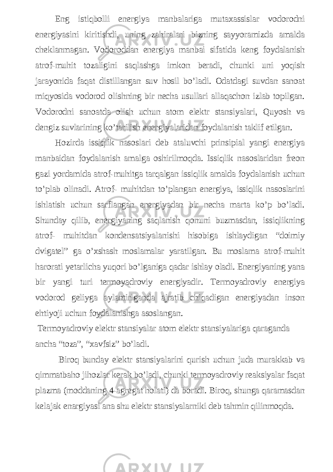 Eng istiqbolli energiya manbalariga mutaxassislar vodorodni energiyasini kiritishdi, uning zahiralari bizning sayyoramizda amalda cheklanmagan. Vodoroddan energiya manbai sifatida keng foydalanish atrof-muhit tozaligini saqlashga imkon beradi, chunki uni yoqish jarayonida faqat distillangan suv hosil bo’ladi. Odatdagi suvdan sanoat miqyosida vodorod olishning bir necha usullari allaqachon izlab topilgan. Vodorodni sanoatda olish uchun atom elektr stansiyalari, Quyosh va dengiz suvlarining ko’tarilish energiyalaridan foydalanish taklif etilgan. Hozirda issiqlik nasoslari deb ataluvchi prinsipial yangi energiya manbaidan foydalanish amalga oshirilmoqda. Issiqlik nasoslaridan freon gazi yordamida atrof-muhitga tarqalgan issiqlik amalda foydalanish uchun to’plab olinadi. Atrof- muhitdan to’plangan energiya, issiqlik nasoslarini ishlatish uchun sarflangan energiyadan bir necha marta ko’p bo’ladi. Shunday qilib, energiyaning saqlanish qonuni buzmasdan, issiqlikning atrof- muhitdan kondensatsiyalanishi hisobiga ishlaydigan “doimiy dvigatel” ga o’xshash moslamalar yaratilgan. Bu moslama atrof-muhit harorati yetarlicha yuqori bo’lganiga qadar ishlay oladi. Energiyaning yana bir yangi turi termoyadroviy energiyadir. Termoyadroviy energiya vodorod geliyga aylantirlganda ajratib chiqadigan energiyadan inson ehtiyoji uchun foydalanishga asoslangan. Termoyadroviy elektr stansiyalar atom elektr stansiyalariga qaraganda ancha “toza”, “xavfsiz” bo’ladi. Biroq bunday elektr stansiyalarini qurish uchun juda murakkab va qimmatbaho jihozlar kerak bo’ladi, chunki termoyadroviy reaksiyalar faqat plazma (moddaning 4-agregat holati) da boradi. Biroq, shunga qaramasdan kelajak enargiyasi ana shu elektr stansiyalarniki deb tahmin qilinmoqda. 