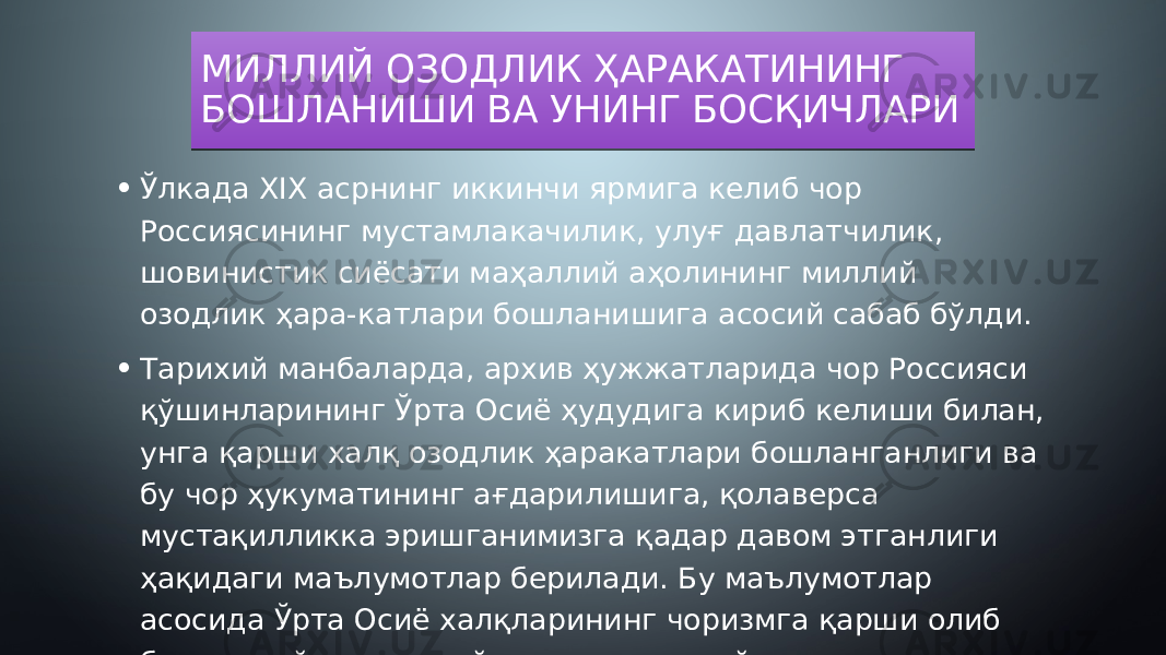 МИЛЛИЙ ОЗОДЛИК ҲАРАКАТИНИНГ БОШЛАНИШИ ВА УНИНГ БОСҚИЧЛАРИ • Ўлкада XIX асрнинг иккинчи ярмига келиб чор Россиясининг мустамлакачилик, улуғ давлатчилик, шовинистик сиёсати маҳаллий аҳолининг миллий озодлик ҳара-катлари бошланишига асосий сабаб бўлди. • Тарихий манбаларда, архив ҳужжатларида чор Россияси қўшинларининг Ўрта Осиё ҳудудига кириб келиши билан, унга қарши халқ озодлик ҳаракатлари бошланганлиги ва бу чор ҳукуматининг ағдарилишига, қолаверса мустақилликка эришганимизга қадар давом этганлиги ҳақидаги маълумотлар берилади. Бу маълумотлар асосида Ўрта Осиё халқларининг чоризмга қарши олиб борган қуйидаги энг йирик ва оммавий тус олган курашларини қайд қилишимиз мумкин16 24 