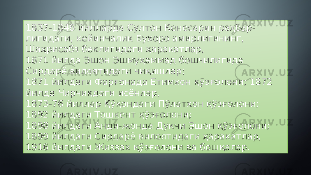 1837-1846 йилларда Султон Кенесарин раҳбар- лигидаги, кейинчалик Бухоро амирлигининг, Шаҳрисабз беклигидаги ҳаракатлар, 1871 йилда Эшон Эшмуҳаммад бошчилигида Сирдарё вилоятидаги чиқишлар; 1871 йилдаги Фарғонада Етимхон қўзғолони; 1872 йилда Чирчиқдаги исёнлар, 1873-76 йиллар Қўқондаги Пўлатхон қўзғолони; 1892 йилдаги Тошкент қўзғолони; 1898 йилдаги Анди-жонда Дукчи Эшон қўзғолони; 1899 йилдаги Сирдарё вилоятидаги ҳаракатлар, 1916 йилдаги Жиззах қўзғолони ва бошқалар. 