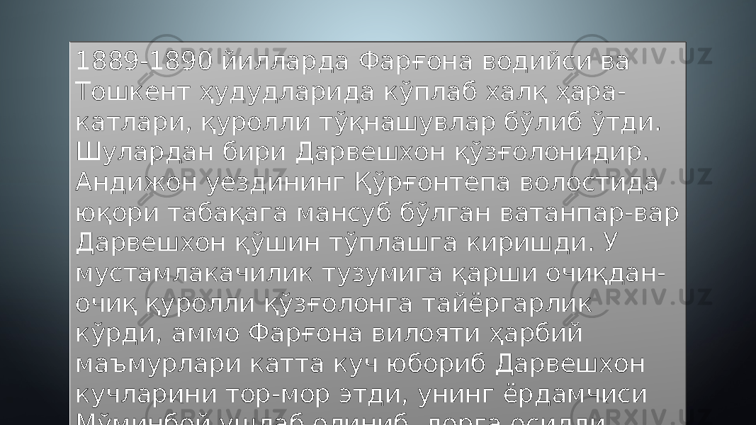 1889-1890 йилларда Фарғона водийси ва Тошкент ҳудудларида кўплаб халқ ҳара- катлари, қуролли тўқнашувлар бўлиб ўтди. Шулардан бири Дарвешхон қўзғолонидир. Андижон уездининг Қўрғонтепа волостида юқори табақага мансуб бўлган ватанпар-вар Дарвешхон қўшин тўплашга киришди. У мустамлакачилик тузумига қарши очиқдан- очиқ қуролли қўзғолонга тайёргарлик кўрди, аммо Фарғона вилояти ҳарбий маъмурлари катта куч юбориб Дарвешхон кучларини тор-мор этди, унинг ёрдамчиси Мўминбой ушлаб олиниб, дорга осилди. 