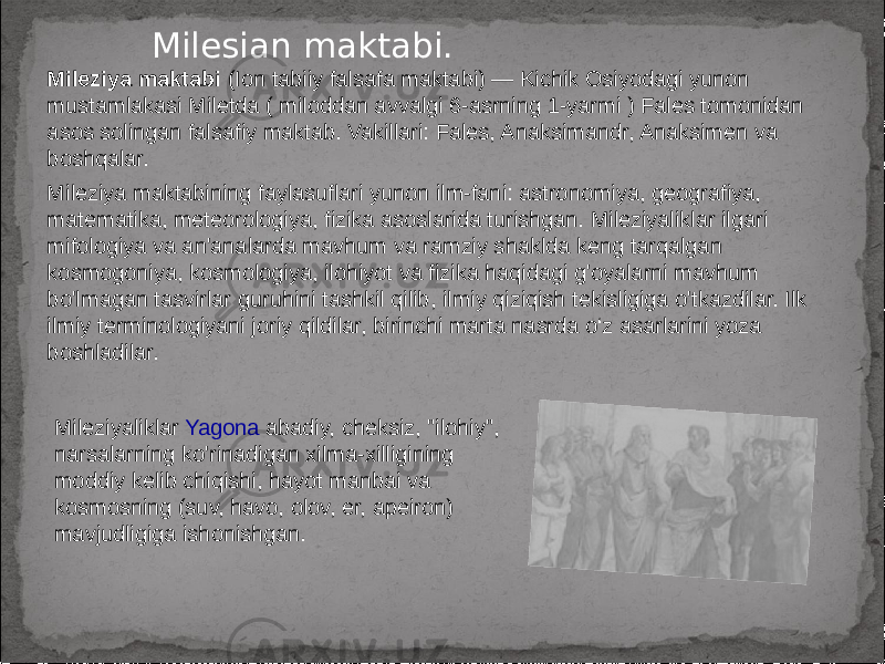 Milesian maktabi. Mileziya maktabi (Ion tabiiy falsafa maktabi) — Kichik Osiyodagi yunon mustamlakasi Miletda ( miloddan avvalgi 6-asrning 1-yarmi ) Fales tomonidan asos solingan falsafiy maktab. Vakillari: Fales, Anaksimandr, Anaksimen va boshqalar. Mileziya maktabining faylasuflari yunon ilm-fani: astronomiya, geografiya, matematika, meteorologiya, fizika asoslarida turishgan. Mileziyaliklar ilgari mifologiya va an&#39;analarda mavhum va ramziy shaklda keng tarqalgan kosmogoniya, kosmologiya, ilohiyot va fizika haqidagi g&#39;oyalarni mavhum bo&#39;lmagan tasvirlar guruhini tashkil qilib, ilmiy qiziqish tekisligiga o&#39;tkazdilar. Ilk ilmiy terminologiyani joriy qildilar, birinchi marta nasrda o‘z asarlarini yoza boshladilar. Mileziyaliklar Yagona abadiy, cheksiz, &#34;ilohiy&#34;, narsalarning ko&#39;rinadigan xilma-xilligining moddiy kelib chiqishi, hayot manbai va kosmosning (suv, havo, olov, er, apeiron) mavjudligiga ishonishgan. 