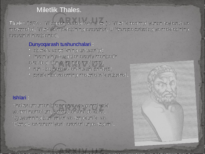 Miletlik Thales. Thales ( 625 - Miloddan avvalgi 547 yil e. ) - Miletlik qadimgi yunon faylasufi va matematigi. Mileziya maktabining asoschisi. U Yevropa psixologiya maktabining asoschisi hisoblanadi. Dunyoqarash tushunchalari : • ob&#39;ektiv voqelikning ustuvorligi; • insoniy his-tuyg&#39;ular asosiy manbadir atrofdagi dunyo haqida ma&#39;lumot; • ruh - bu harakatlantiruvchi printsip; • psixik hodisalarning materialistik substrati. Ishlari : Thales umuman biror narsa yozganmi yoki yo&#39;qmi noma&#39;lum. Ammo, an&#39;anaga ko&#39;ra, &#34;Quyoshning burilishlari va tengkunlik&#34; va &#34;Dengiz astronomiyasi&#34; asarlari unga tegishli. 