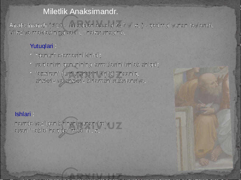 Miletlik Anaksimandr. Anaksimandr ( 610 - Miloddan avvalgi 547 yil e. ) - qadimgi yunon faylasufi, Mileziya maktabining vakili, Thales shogirdi. Yutuqlari : • “ qonun” atamasini kiritdi; • saqlanish qonunining formulasini ishlab chiqdi; • &#34;apeiron&#34; tushunchasini kiritdi - noaniq, cheksiz va cheksiz birlamchi substansiya. Ishlari : nasrda yozilgan birinchi yunon ilmiy asari &#34;Tabiat haqida&#34; muallifi . e. 